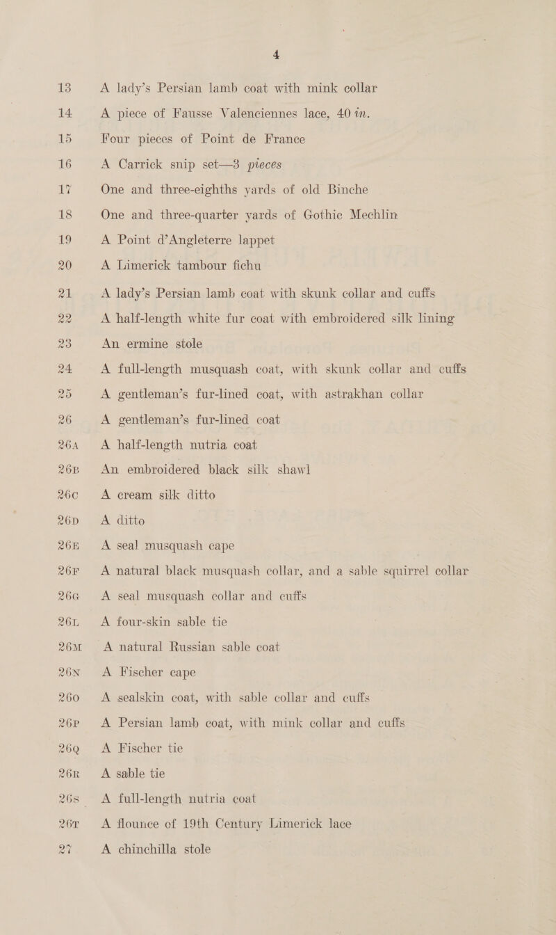 4 A lady’s Persian lamb coat with mink collar A piece of Fausse Valenciennes lace, 40 mM. Four pieces of Point de France A Carrick snip set—8 pieces One and three-eighths yards of old Binche One and three-quarter yards of Gothic Mechlin A Point d’Angleterre lappet A Limerick tambour fichu A lady’s Persian lamb coat with skunk collar and cuffs A half-length white fur coat with embroidered silk hning An ermine stole | A full-length musquash coat, with skunk collar and cuffs A gentleman’s fur-lined coat, with astrakhan collar A gentleman’s fur-lined coat A half-length nutria coat An embroidered black silk shawl A cream silk ditto A ditto A seal musquash cape A natural black musquash collar, and a sable squirrel collar A seal musquash collar and cuffs A four-skin sable tie A natural Russian sable coat A Fischer cape A sealskin coat, with sable collar and cuffs A Persian lamb coat, with mink collar and cuffs A Fischer tie A sable tie A full-length nutria coat A flounce of 19th Century Limerick lace A chinchilla stole