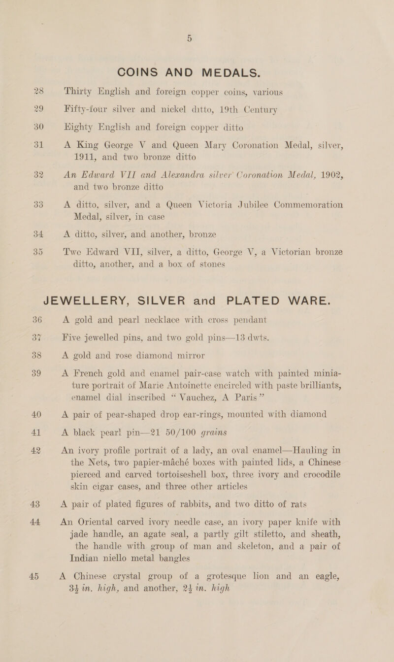 COINS AND MEDALS. 28 Thirty English and foreign copper coins, various 29 Fifty-four silver and nickel ditto, 19th Century 30 hiighty English and foreign copper ditto ou A King George V and Queen Mary Coronation Medal, silver, 1911, and two bronze ditto 32 An Edward VII and Alexandra silver’ Coronation Medal, 1902, and two bronze ditto 33 A ditto, silver, and a Queen Victoria Jubilee Commemoration Medal, silver, in case a4 A dittc, silver, and another, bronze 30 Two Edward VII, silver, a ditto, George V, a Victorian bronze ditto, another, and a box of stones JEWELLERY, SILVER and PLATED WARE. 36 A gold and pearl necklace with cross pendant a7 Five jewelled pins, and two gold pins—13 dwts. 38 A gold and rose diamond mirror 39 A French gold and enamel pair-case watch with painted minia- ture portrait of Marie Antoinette encircled with paste brillants, enamel dial inscribed “ Vauchez, A Paris” 40 A pair of pear-shaped drop ear-rings, mounted with diamond 4} A black pear! pm—21 50/100 grains 42 An ivory profile portrait of a lady, an oval enamel—Hauling in the Nets, two papier-maché boxes with painted lids, a Chinese pierced and carved tortoiseshell box, three ivory and crocodile skin cigar cases, and three other articles 43 A pair of plated figures of rabbits, and two ditto of rats 44 An Oriental carved ivory needle case, an ivory paper knife with jade handle, an agate seal, a partly gilt stiletto, and sheath, the handle with. group of man and skeleton, and a pair of Indian niello metal bangles 45 A Chinese crystal group of a grotesque lion and an eagle, 34 in. high, and another, 24 im. high