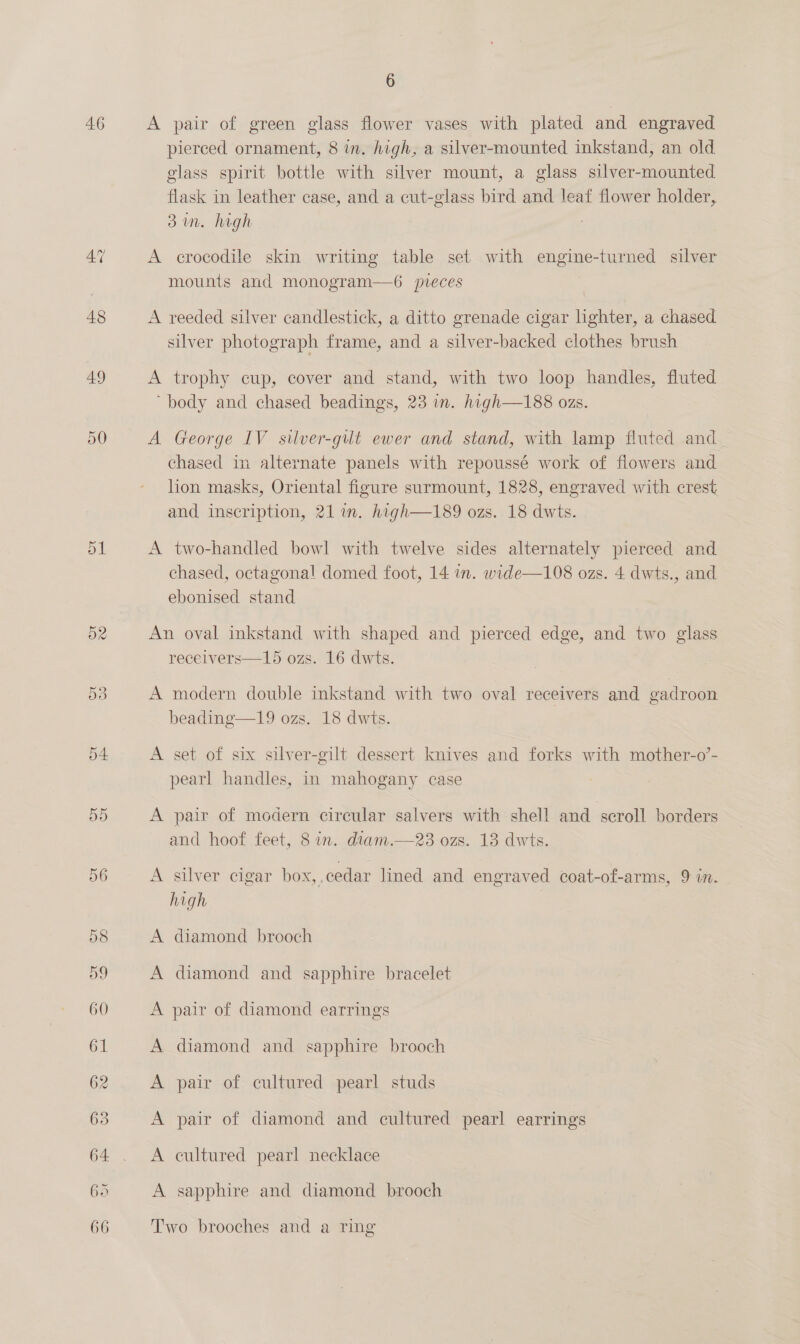 46 47 48 49 D0 dL D2 6 A pair of green glass flower vases with plated and engraved pierced ornament, 8 in. high, a silver-mounted inkstand, an old glass spirit bottle with silver mount, a glass silver-mounted flask in leather case, and a cut-glass bird and leaf flower holder, 31m. high A crocodile skin writing table set with engine-turned silver mounts and monogram—6 pieces A reeded silver candlestick, a ditto grenade cigar lighter, a chased silver photograph frame, and a silver-backed clothes brush A trophy cup, cover and stand, with two loop handles, fluted “body and chased beadings, 23 in. high—188 ozs. A George IV silver-gult ewer and stand, with lamp fluted and chased in alternate panels with repoussé work of flowers and hon masks, Oriental figure surmount, 1828, engraved with crest and inscription, 21m. high—189 ozs. 18 dwts. A two-handled bowl with twelve sides alternately pierced and chased, octagonal domed foot, 14 in. wide—108 ozs. 4 dwts., and ebonised stand An oval inkstand with shaped and pierced edge, and two glass receivers—15 ozs. 16 dwts. A modern double inkstand with two oval receivers and gadroon beading—19 ozs. 18 dwts. A set of six silver-gilt dessert knives and forks with mother-o’- pearl handles, in mahogany case A pair of modern circular salvers with shell and scroll borders and hoof feet, 8 in. diam.—23 ozs. 13 dwts. A silver cigar box,.cedar lined and engraved coat-of-arms, 9 in. high A diamond brooch A diamond and sapphire bracelet A pair of diamond earrings A diamond and sapphire brooch A pair of cultured pearl studs A pair of diamond and cultured pearl earrings A cultured pearl necklace A sapphire and diamond brooch | Two brooches and a ring