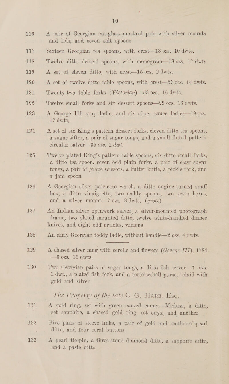 117 118 119 120 121 122 Aes 124 125 126 125 128 129 130 131 1382 133 10 A pair of Georgian cut-glass mustard pots with silver mounts and lids, and seven salt. spoons Sixteen Georgian tea spoons, with crest—13 ozs. 10 dwts. Twelve ditto dessert spoons, with monogram—18 ozs, 17 dwts A set of eleven ditto, with crest—15 ozs. 2 dwts. A set of twelve ditto table spoons, with crest—27 ozs. 14 dwts. Twenty-two table forks (Victorian)—53 ozs. 16 dwts. Twelve small forks and six dessert spoons—29 ozs. 16 dwts. A George III soup ladle, and six silver sauce ladles—19 ozs. 17 dwts. A set of six King’s pattern dessert forks, eleven ditto tea spoons, a sugar sifter, a pair of sugar tongs, and a small fluted pattern circular salver—35 ozs. 1 dwt. Twelve plated King’s pattern table spoons, six ditto small forks, a ditto tea spoon, seven odd plain forks, a pair of claw sugar tongs, a pair of grape scissors, a butter knife, a pickle fork, and a jam spoon A Georgian silver pair-case watch, a ditto engine-turned snuff box, a ditto vinaigrette, two caddy spoons, two vesta ‘boxes, and a silver mount—’7 ozs. 3 dwts. (gross) An Indian silver openwork salver, a silver-mounted photograph frame, two plated mounted ditto, twelve white- handled dinner knives, and eight odd articles, various An early Georgian toddy ladle, without handle—2 ozs. 4 dwts. A chased silver mug with scrolls and flowers (George III), 1784 —6 ozs. 16 dwts. Iwo Georgian pairs of sugar tongs, a ditto fish server—? ozs. 1 dwt., a plated fish fork, and a tortoiseshell purse, inlaid with gold and silver The Properiy of the tate C. G. HARE, Tse. A gold ring, set with green carved cameo—Medusa, a ditto, set sapphire, a chased gold ring, set onyx, and another — Five pairs of sleeve links, a pair of gold and mother-o’-pearl ditto, and four coral buttons A pearl tie-pin, a three-stone diamond ditto, a sapphire ditto, and a paste ditto