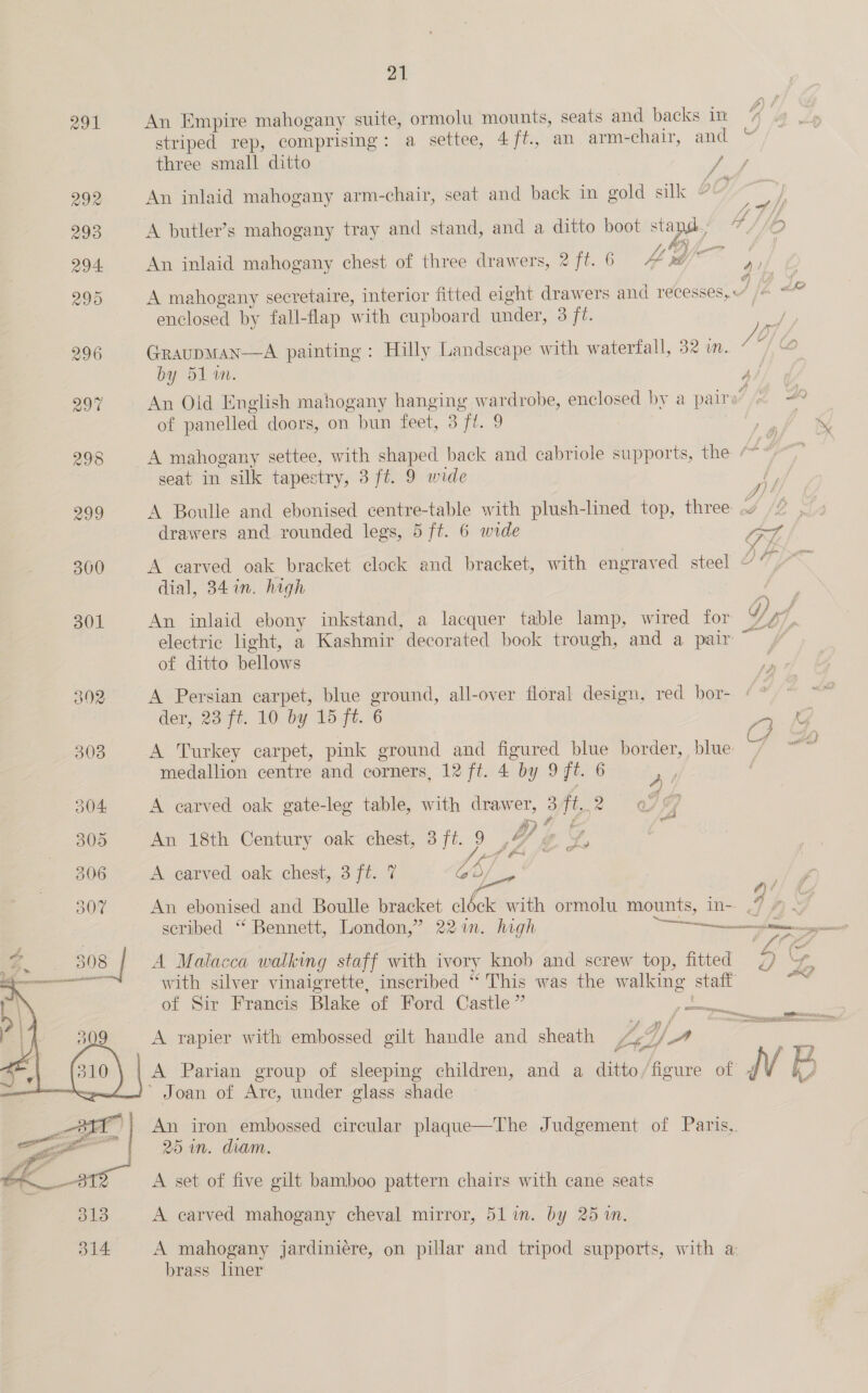 291 An Empire mahogany suite, ormolu mounts, seats and backs in % striped rep, comprising: a settee, 4/f., an arm-chair, and “ three small ditto ae 292 An inlaid mahogany arm-chair, seat and back in gold silk ~ J, of Lf f fb, 293 A butler’s mahogany tray and stand, and a ditto boot stand BOD TIO peal? Ny) f 294 An inlaid mahogany chest of three drawers, 2 ft. 6 4 x ah 4D y 295 A mahogany secretaire, interior fitted eight drawers and recesses, /« “ ie enclosed by fall-flap with cupboard under, 3 ft. / 296 Graupman—A painting: Hilly Landscape with waterfall, 32 in. ’ by 51 am. 3 297 An Oid English mahogany hanging wardrobe, enclosed by a pairs /n of panelled doors, on bun feet, 3 ft. 9 298 A mahogany settee, with shaped back and cabriole supports, the “~ es seat in silk tapestry, 3 ft. 9 wide 299 A Boulle and ebonised centre-table with plush-lined top, three .w // , drawers and rounded legs, 5 ft. 6 wide ot 300 A carved oak bracket clock and bracket, with engraved steel Od Yn dial, 34 in. high /y) f 301 An inlaid ebony inkstand, a lacquer table lamp, wired for W/y7, electric light, a Kashmir decorated book trough, and a pair of ditto bellows 392 A Persian carpet, blue ground, all-over floral design, red bor- ¢ ° der, 23 ft. 10 by 15 ft. 6 a S, 3038 A Turkey carpet, pink ground and figured blue border, blue ~~ “~~ medallion centre and corners, 12 ft. 4 by 9 ft. 6 a 304 A carved oak gate-leg table, with drawer, 3 ft. 2 , i 305 An 18th Century oak chest, 3/ft. 9 , OY ie SF, uf ti f* e 306 A carved oak chest, 3 ft. 7 ob, a 307 An ebonised and Boulle bracket clock with ormolu mounts, In-. . q scribed “ Bennett, London,” 22%. high Lam eee es 3 = : . Bs 308 A Malacca walking staff with ivory knob and screw top, fitted 2) ~% 253 with silver vinaigrette, inscribed “ This was the walking staff Hind of Sir Francis Blake of Ford Castle” ee A rapier with embossed gilt handle and sheath Vag VA ; ; ag f fi A Parian group of sleeping children, and a ditto/figure of IV B ’ Joan of Are, under glass shade f WARES es an jor TOMASI anand An iron embossed circular plaque—The Judgement of Paris, 25 in. diam.  A set of five gilt bamboo pattern chairs with cane seats 313 A carved mahogany cheval mirror, 51in. by 25 %n. 314 A mahogany jardiniére, on pillar and tripod supports, with a brass liner