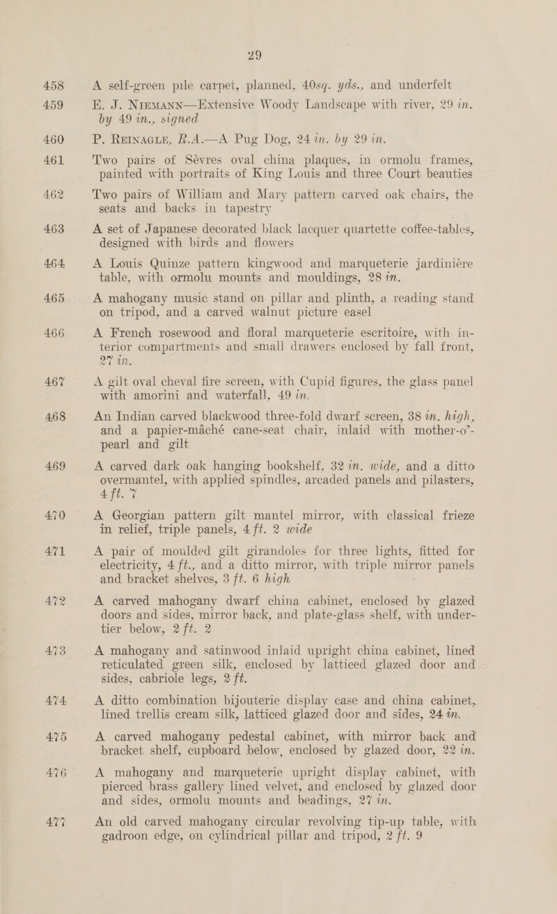 458 459 466 467 4.68 469 473 29 A self-green pile carpet, planned, 40sq. yds., and underfelt EK. J. Nremann—Extensive Woody Landscape with river, 29 in. by 49 in., signed P. Reinacpe, k.A.—A Pug Dog, 24 im. by 29 in. Two pairs of Sevres oval china plaques, in ormolu frames, painted with portraits of King Louis and three Court beauties Two pairs of Wilham and Mary pattern carved oak chairs, the seats and backs in tapestry A set of Japanese decorated black lacquer quartette coffee-tables, designed with birds and flowers A Louis Quinze pattern kingwood and marqueterie jardiniére table, with ormolu mounts and mouldings, 28 in. A mahogany music stand on pillar and plinth, a reading stand on tripod, and a carved walnut picture easel A French rosewood and floral marqueterie escritoire, with in- terior compartments and small drawers enclosed by fall front, MGs A gilt oval cheval fire screen, with Cupid figures, the glass panel with amorini and waterfall, 49 in. An Indian carved blackwood three-fold dwarf screen, 38 m. high, and a papier-maché cane-seat chair, inlaid with mother-o”- pearl and gilt } A carved dark oak hanging bookshelf, 32 im. wide, and a ditto overmantel, with applied spindles, arcaded panels and pilasters, Aft. 7 A Georgian pattern gilt mantel mirror, with classical frieze in relief, triple panels, 4 ft. 2 wide A pair of moulded gilt girandoles for three lights, fitted for electricity, 4 ft., and a ditto mirror, with triple mirror panels and bracket shelves, 3 ft. 6 high A carved mahogany dwarf china cabinet, enclosed by glazed doors and sides, mirror back, and plate-glass shelf, with under- tier below, 2 ft. 2 A mahogany and satinwood inlaid upright china cabinet, lined reticulated green silk, enclosed by latticed glazed door and sides, cabriole legs, 2 ft. A ditto combination bijouterie display case and china cabinet, lined trellis cream silk, latticed glazed door and sides, 24 am. A carved mahogany pedestal cabinet, with mirror back and bracket shelf, cupboard below, enclosed by glazed door, 22 in. A mahogany and marqueterie upright display cabinet, with pierced brass gallery lined velvet, and enclosed by glazed door and sides, ormolu mounts and beadings, 27 in. An old carved mahogany circular revolving tip-up table, with