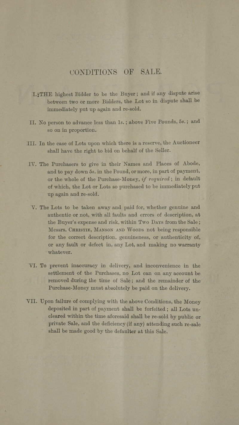 CONDITIONS OF SALE. I.jTHE highest Bidder to be the Buyer; and if any dispute arise between two or more Bidders, the Lot so in dispute shall be immediately put up again and re-sold. II. No person to advance less than 1s. ; above Five Pounds, 5s. ; and so on in proportion. III. In the case of Lots upon which there is a reserve, the Auctioneer shall have the right to bid on behalf of the Seller. IV. The Purchasers to give in their Names and Places of Abode, and to pay down 5s. in the Pound, or more, in part of payment, or the whole of the Purchase-Money, if required; in default of which, the Lot or Lots so purchased to be immediately put up again and re-sold. ‘V. The Lots to be taken away and paid for, whether genuine and authentic or not, with all faults and errors of description, at the Buyer’s expense and risk, within Two Days from the Sale ; Messrs. CHRISTIE, MANSON AND Woops not being responsible for the correct description, genuineness, or authenticity of, or any fault or defect in, any Lot, and making no warranty ‘whatever. ‘VI. To prevent inaccuracy in delivery, and inconvenience in the settlement of the Purchases, no Lot can on any account be removed during the time of Sale; and the remainder of the Purchase-Money must absolutely be paid on the delivery. VII. Upon failure of complying with the above Conditions, the Money deposited in part of payment shall be forfeited; all Lots un- cleared within the time aforesaid shall be re-sold by public or private Sale, and the deficiency (if any) attending such re-sale shall be made good by the defaulter at this Sale.