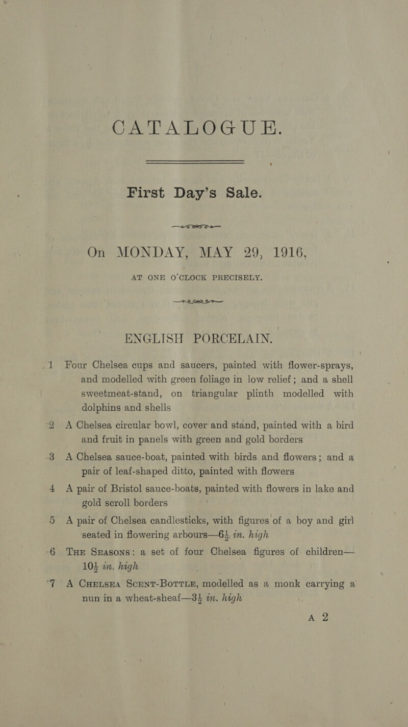 bo CaeD ABO Ge WEY. First Day’s Sale.  AT ONE O'CLOCK PRECISELY.  ENGLISH PORCELAIN. Four Chelsea cups and saucers, painted with flower-sprays, and modelled with green foliage in low relief; and a shell sweetmeat-stand, on triangular plinth modelled with dolphins and shells A Chelsea circular bowl, cover and stand, painted with a bird and fruit in panels with green and gold borders A Chelsea sauce-boat, painted with birds and flowers; and a pair of leaf-shaped ditto, painted with flowers A pair of Bristol sauce-boats, painted with flowers in lake and gold scroll borders A pair of Chelsea candlesticks, with figures of a boy and gir) seated in flowering arbours—6} im. high THE Seasons: a set of four Chelsea figures of children— 103 in. high A CuHensEa Scent-Borrue, modelled as a monk carrying a nun in a wheat-sheaf—3$ in. high 7 ne