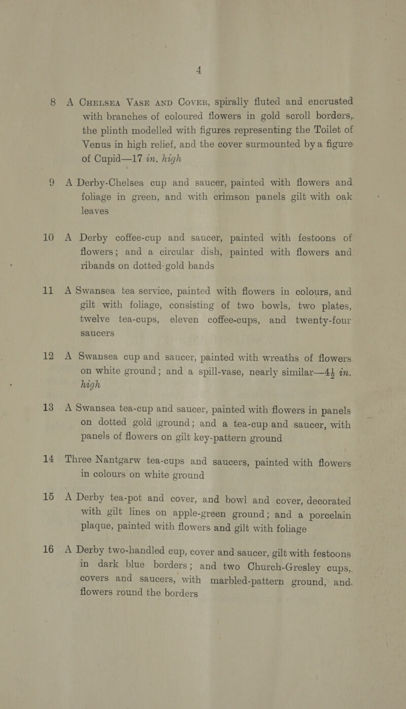 10 11 12 13 14 15 16 with branches of coloured flowers in gold scroll borders, the plinth modelled with figures representing the Toilet of Venus in high relief, and the cover surmounted by a figure of Cupid—17 an. high A Derby-Chelsea cup and saucer, painted with flowers and foliage in green, and with crimson panels gilt with oak leaves A Derby coffee-cup and saucer, painted with festoons of flowers; and a circular dish, painted with flowers and ribands on dotted: gold bands A Swansea tea service, painted with flowers in colours, and gilt with foliage, consisting of two bowls, two plates, twelve tea-cups, eleven coffee-cups, and twenty-four saucers A Swansea cup and saucer, painted with wreaths of flowers on white ground; and a spill-vase, nearly similar—44 in. high A Swansea tea-cup and saucer, painted with flowers in panels on dotted gold iground; and a tea-cup and saucer, with panels of flowers on gilt key-pattern ground Three Nantgarw tea-cups and saucers, painted with flowers in colours on white ground A Derby tea-pot and cover, and bowl and cover, decorated with gilt lines on apple-green ground; and a porcelain plaque, painted with flowers and gilt with foliage A Derby two-handled cup, cover and saucer, gilt with festoons in dark blue borders; and two Church-Gresley cups,. covers and saucers, with marbled-pattern ground, and. flowers round the borders