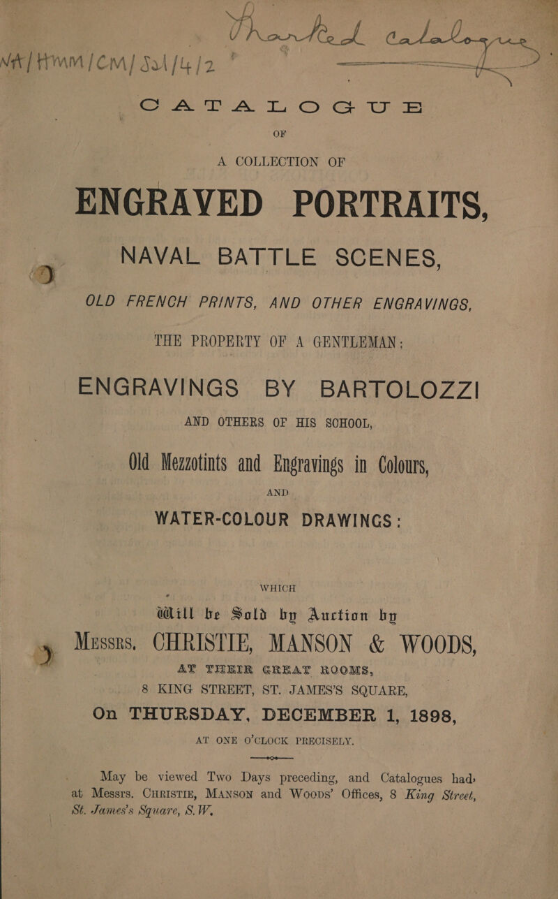rHmm/em] Ju /G/2 ' | nba ebei = a)  CALA TL, O eS WE OF A COLLECTION OF ENGRAVED PORTRAITS, NAVAL BATTLE SCENES, OLD FRENCH PRINTS, AND OTHER ENGRAVINGS, THE PROPERTY OF A GENTLEMAN; ENGRAVINGS BY BARTOLOZZI AND OTHERS OF HIS SCHOOL, Qld Mezzotints and Engravings in Colours, AND WATER-COLOUR DRAWINGS: ai ill be Sold by Auction bo Mussrs. CHRISTIE, MANSON &amp; WOODS, AY THEIR GREAT ROOMS, 8 KING STREET, ST. JAMES’S SQUARE, On THURSDAY, DECEMBER 1, 1898, AT ONE O'CLOCK PRECISELY.  May be viewed Two Days preceding, and Catalogues had: at Messrs. CHRISTIE, MANson and Woops’ Offices, 8 King Street, St. James's Square, S.W,