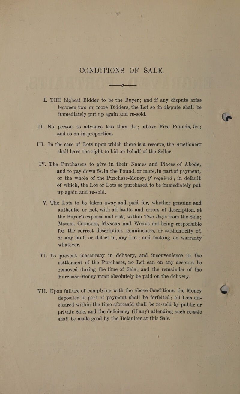 CONDITIONS OF SALE. —_——_0—————_ I. THE highest Bidder to be the Buyer; and if any dispute arise between two or more Bidders, the Lot so in dispute shall be immediately put up again and re-sold. II. No person to advance less than 1s.; above Five Pounds, 5s.; and so on in proportion. III. In the case of Lots upon which there is a reserve, the Auctioneer shall have the right to bid on behalf of the Seller lV. The Purchasers to give in their Names and Places of Abode, and to pay down 5s.in the Pound, or more, in part of payment, or the whole of the Purchase-Money, if required ; in default of which, the Lot or Lots so purchased to be immediately put up again and re-sold. V. The Lots to be taken away and paid for, whether genuine and authentic or not, with all faults and errors of description, at the Buyer’s expense and risk, within Two days from the Sale; Messrs. CHRISTIE, Manson and Woops not being responsible for the correct description, genuineness, or authenticity of, or any fault or defect in, any Lot; and making no warranty whatever. VI. To prevent inaccuracy in delivery, and inconvenience in the settlement of the Purchases, no Lot can on any account be removed during the time of Sale; and the remainder of the Purchase-Money must absolutely be paid on the delivery. VII. Upon failure of complying with the above Conditions, the Money deposited in part of payment shall be forfeited; all Lots un- cleared within the time aforesaid shall be re-sold by publie or private Sale, and the deficiency (if any) attending such re-sale shall be made good by the Defaulter at this Sale.