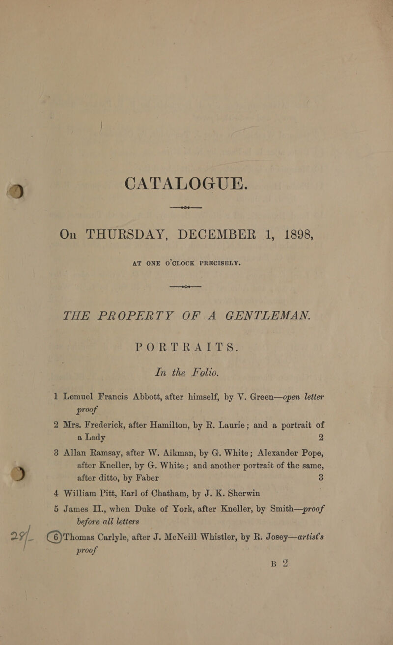 9 CATALOGUE. ae ee AT ONE O CLOCK PRECISELY. THE PROPERTY OF A GENTLEMAN. Bree Ret): Rea. aS In the Folio. 1 Lemuel Francis Abbott, after himself, by V. Green—open letter proof 2 Mrs. Frederick, after Hamilton, by R. Laurie; and a portrait of a Lady 2 3 Allan Ramsay, after W. Aikman, by G. White; Alexander Pope, after Kneller, by G. White; and another portrait of the same, after ditto, by Faber 3 4 William Pitt, Earl of Chatham, by J. K. Sherwin . 5 James II., when Duke of York, after Kneller, by Smith—proof before all letiers proof B 2