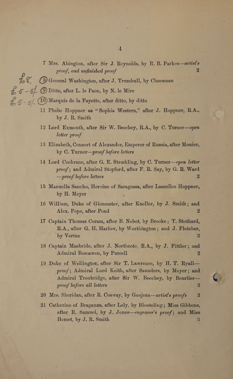 4A 7 Mrs. Abington, after Sir J. Reynolds, by R. B. Parkes—artist’s proof, and unfinished proof 2 £e (8) General Washington, after J. Trumbull, by Cheesman £ S- ff (9) Ditto, after L. le Paon, by N. le Mire ee | _ (10) Marquis de la Fayette, after ditto, by ditto 11 Phebe Hoppner as “Sophia Western,” after J. Hoppner, R.A., by J. R. Smith 12 Lord Exmouth, after Sir W. Beechey, R.A., by C. Turner—open | letter proof 13 Elizabeth, Consort of Alexander, Emperor of Russia, after Monier, by C. Turner—proof before letters 14 Lord Cochrane, after G. E. Streehling, by C. Turner—open letter proof ; and Admiral Stopford, after F. R. Say, by G. R. Ward —proof before letters 2 15 Manuella Sancho, Heroine of Saragossa, after Lascelles Hoppner, by H. Meyer * 16 William, Duke of Gloucester, after Kneller, by J. “Smite: and Alex. Pope, after Pond 2 17 Captain Thomas Coram, after B. Nebot, by Brooke; T. Stothard, R.A., after G. H. Harlow, by Worthington; and J. Fletcher, by vate 3 18 Captain Macbride, after J. Northcote, R.A., by J. Fittler; and Admiral Boscawen, by Purcell 2 19 Duke of Wellington, after Sir T. Lawrence, by H. T. Ryall— proof; Admiral Lord Keith, after Saunders, by Meyer; and Admiral Troubridge, after Sir W. Beechey, by Bourlier— proof before all letters Bigs) 21 Catherine of Braganza, after Lely, by Blooteling ; Miss Gibbons, after R. Samuel, by J. Jones—engraver’s proof; and Miss Hemet, by J. R. Smith | 3 /—