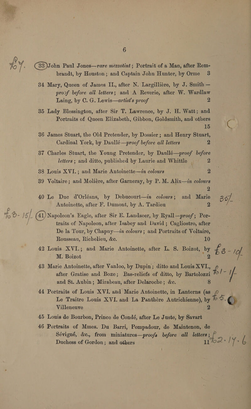 £Y ( 33 )John Paul Jones—rare mezzotint; Portrait of a Man, after Rem- brandt, by Houston; and Captain John Hunter, by Orme 3 34 Mary, Queen of James IL, after N. Largilliére, by J. Smith — proof before all letters; and A Reverie, after W. Wardlaw Laing, by C. G. Lewis—artist’s proof 2 35 Lady Blessington, after Sir T. Lawrence, by J. H. Watt; and Portraits of Queen Elizabeth, Gibbon, Goldsmith, and others : ae 36 James Stuart, the Old Pretender, by Dossier; and Henry Stuart, Cardinal York, by Daullé—proof before all letters 2 87 Charles Stuart, the Young Pretender, by Daullé—proof before letters ; and ditto, published by Laurie and Whittle = 2 88 Louis XVI.; and Marie Antoinette—in colours 2 39 Voltaire; and Moliére, after Garneray, by P. M. Alix—zin colours 2 40 Le Duc dOrléans, by Debucourt—in colours; and Marie 34] ; Antoinette, after F. Dumont, by A. Tardieu 2 x - IS j (41) Napoleon's Eagle, after Sir E. Landseer, by Ryall—proof; Por- traits of Napoleon, after Isabey and David ; Cagliostro, after De la ‘Tour, by Chapny—in colours; and Portraits of Voltaire, Rousseau, Richelieu, &amp;e. 10 | 42 Louis XVI.; and Marie Antoinette, after L. 8. Boizot, by £ EM, ; M. Boizot 2 vi after Gratise and Boze; Bas-reliefs of ditto, by Bartolozzi and St. Aubin; Mirabeau, after Delaroche; &amp;c. 8 44 Portraits of Louis XVI. and Marie Antoinette, in Lanterns (as £ Le Traitre Louis XVI. and La Panthére Autrichienne), by a, ©) 2 Villeneuve 45 Louis de Bourbon, Prince de Condé, after Le Juste, by Savart 43 Marie Antoinette, after Vanloo, by Dupin; ditto and Louis XVL., £ | ; A if | 46 Portraits of Mmes. Du Barri, Pompadour, de Maintenon, de Sévigné, &amp;c., from miniatures—proofs before all letters; a Duchess of Gordon; and others poet: | 1: 6