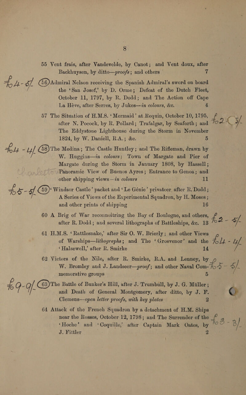 Backhuysen, by ditto—proofs; and others © f 4 Lh- J (66) Admiral Nelson receiving the Spanish Admiral’s sword on board the ‘San Josef, by D. Orme; Defeat of the Dutch Fleet, October 11, 1797, by R. Dodd; and The Action off Cape La Héve, after Serres, by Jukes—in colours, &amp;e. . 4 57 The Situation of H.M.S. ‘Mermaid’ at.Requin, October 10, 1795, 4 after N. Pocock, by R. Pollard; Trafalgar, by Seaforth; and C y/ The Eddystone Lighthouse during the Storm in Naveliber 1824, by W. Daniell, R.A.; &amp;e. 5 £ Lb - Ly HL (58) The Medina; The Castle Huntley; and The Rifleman, drawn by W. Heals colours; ‘own of Margate and Pier of Margate during the Storm in January 1808, by Hassell; Panoramic View of Buenos Ayres; Entrance to Genoa; and other shipping views—in colours 11 £ 5 - 5 G9): Windsor Castle’ packet and ‘Le Génie’ privatcer, after R. Dodd ; A Series of Views of the Experimental Squadron, by H. Moses ; and other prints of shipping , 16 60 A Brig of War reconnovitring the Bay of Boulogne, and others, £ : after R Doda ;“atid several Lithographs ofsBattosi inane iene anne ie 61 H.M.S. ‘Rattlesnake,’ after Sir O. W. Brierly ; and other Views of Warships—lithographs; and The ‘ Grosvenor’ and my Jie Li ‘Halsewell,’ after R. Smirke 62 Victors of the Nile, after R. Smirke, R.A. and Lenney, by W. Bromley and J. Landseer—proof; and other Naval tomo a). memorative groups Be QG- G (63)The Battle of Bunker’s Hill, after J. Trumbull, by J. G. Miiller; i and Death of General Montgomery, after ditto, by J. F. © Clemens—open letter proofs, with key plates 2 64 Attack of the French Squadron by a detachment of H.M. Ships near the Rosses, October 12, 1798; and The Surrender of the = i 2. ‘Hoche’ and ‘Coquiile,’ after Captain Mark Oates, i 3/ J. Fittler |