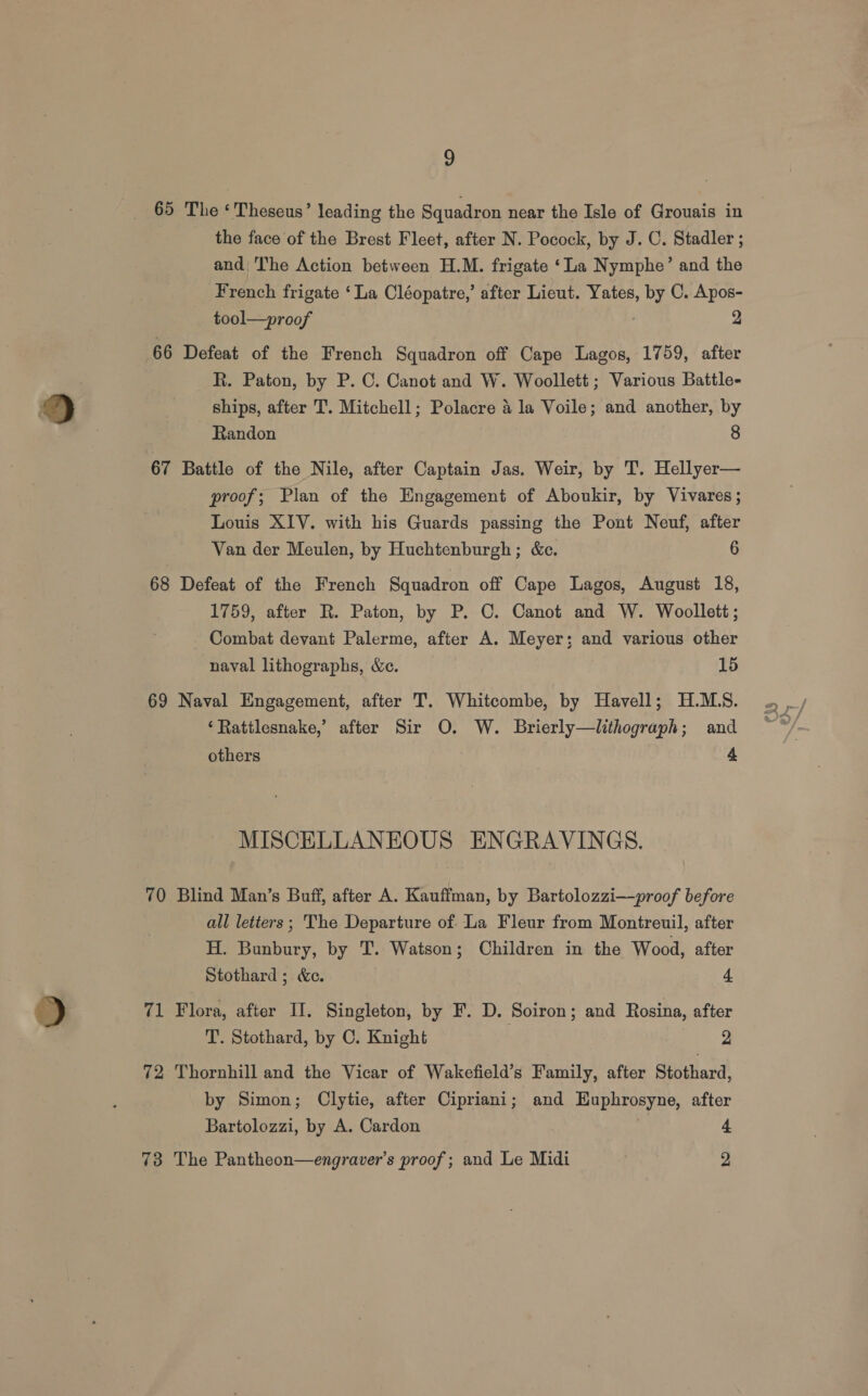 65 The ‘ Theseus’ leading the Squadron near the Isle of Grouais in the face of the Brest Fleet, after N. Pocock, by J. C. Stadler ; and The Action between H.M. frigate ‘La Nymphe’ and the French frigate ‘La Cléopatre,’ after Lieut. Yates, by C. Apos- tool—proof 2 66 Defeat of the French Squadron off Cape Lagos, 1759, after R. Paton, by P. C. Canot and W. Woollett; Various Battle- ships, after T. Mitchell; Polacre 4 la Voile; and another, by Randon 8 67 Battle of the Nile, after Captain Jas. Weir, by T. Hellyer— proof; Plan of the Engagement of Aboukir, by Vivares; Louis XIV. with his Guards passing the Pont Neuf, after Van der Meulen, by Huchtenburgh; &amp;c. 6 68 Defeat of the French Squadron off Cape Lagos, August 18, 1759, after R. Paton, by P. C. Canot and W. Woollett; Combat devant Palerme, after A. Meyer; and various other naval lithographs, &amp;e. 15 69 Naval Engagement, after T. Whitcombe, by Havell; H.MLS. ‘Rattlesnake,’ after Sir O. W. Brierly—lithograph; and others 4 MISCELLANEOUS ENGRAVINGS. 70 Blind Man’s Buff, after A. Kauffman, by Bartolozzi—proof before | all letters ; The Departure of. La Fleur from Montreuil, after H. Bunbury, by T. Watson; Children in the Wood, after Stothard ; &amp;e. 4 71 Flora, after II. Singleton, by F. D. Soiron; and Rosina, after T. Stothard, by C. Knight 2 72 Thornhill and the Vicar of Wakefield’s Family, after Stothard, by Simon; Clytie, after Cipriani; and Euphrosyne, after Bartolozzi, by A. Cardon 4 73 The Pantheon—engraver’s proof; and Le Midi | 2
