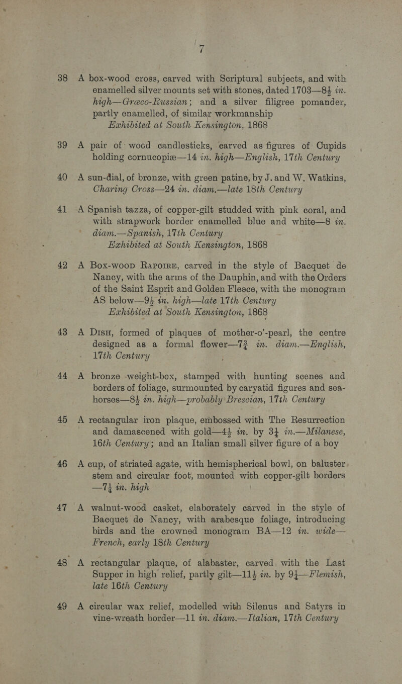 38 39 40 41 42 43 44 45 46 47 49 7 A box-wood cross, carved with Scriptural subjects, and with enamelled silver mounts set with stones, dated 1703—84 in. high—Greco-Russian; and a silver filigree pomander, partly enamelled, of similar workmanship Hahibited at South Kensington, 1868 A pair of: wocd candlesticks, carved as figures of Cupids holding cornucopie—14 in. high—Hnglish, 17th Century A sun-dial, of bronze, with green patine, by J.and W. Watkins, Charing Cross—24 in. diam.—late 18th Century A Spanish tazza, of copper-gilt studded with pink coral, and with strapwork border enamelled blue and white—8 zn. diam.—Spanish, 17th Century Hahibited at South Kensington, 1868 A Box-woop Raporre, carved in the style of Bacquet de Nancy, with the arms of the Dauphin, and with the Orders of the Saint Esprit and Golden Fleece, with the monogram AS below—9$ an. high—late 17th Century Exhibited at South Kensington, 1868 A Disu, formed of plaques of mother-o’-pearl, the centre designed as a formal flower—7? m. dtam.—LEnglish, 17th Century A bronze weight-box, stamped with hunting scenes and borders of foliage, surmounted by caryatid figures and sea- horses—84 in. high—probably Brescian, 17th Century A rectangular iron plaque, embossed with The Resurrection and damascened with gold—4s im. by 34 im.—WMzlanese, 16th Century; and an Italian small silver figure of a boy A cup, of striated agate, with hemispherical bowl, on baluster stem and circular foot, mounted with copper-gilt borders —T1 mm. high A walnut-wood casket, elaborately carved in the style of Bacquet de Nancy, with arabesque foliage, introducing birds and the crowned monogram BA—12 in. wide— French, early 18th Century A rectangular plaque, of alabaster, carved with the Last Supper in high relief, partly gilt—114 im. by 94—Flemish, late 16th Century A circular wax relief, modelled with Silenus and Satyrs in vine-wreath border—11 in. dtam.—Italian, 17th Century