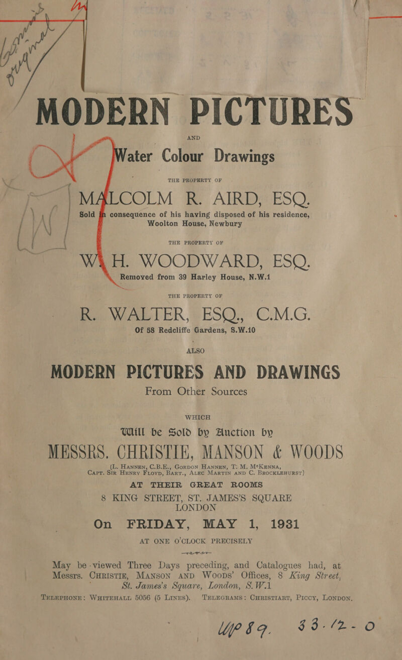  ater Colour Drawings THE PROPERTY OF EOOLM He AIRDZ ESO: consequence of his having disposed of his residence, Woolton House, Newbury   THE PROPERTY OF .H. WOODWARD, ESQ. Removed from 39 Harley House, N.W.1 THE PROPERTY OF R. Ware LER, @ ESO, C.M.G. Of 58 Redcliffe Gardens, S.W.10 ALSO MODERN PICTURES AND DRAWINGS From Other Sources WHICH Will be Sold by Auction by MESSRS. CHRISTIE, MANSON &amp; WOODS (L. Hannen, C.B.E., Gorpon Hannen, T: M. M°Kenna, Cart. Str Henry Fioyp, Bart., ALEC MarTIN AND C. BROCKLEHURST) AT THEIR GREAT ROOMS 8 KING STREET, ST. JAMES’S SQUARE LONDON On FRIDAY, MAY 1, 19381 AT ONE O'CLOCK PRECISELY — Tee Wow May be-viewed Three Days preceding, and Catalogues had, at Messrs. CHRISTIE, Manson AND Woops’ Offices, g King Street, St. James's Square, London, 8. Wi TELEPHONE: WHITEHALL 5056 (5 Lines). TELEGRAMS: CurisTiarT, Prcoy, Lonpon, }