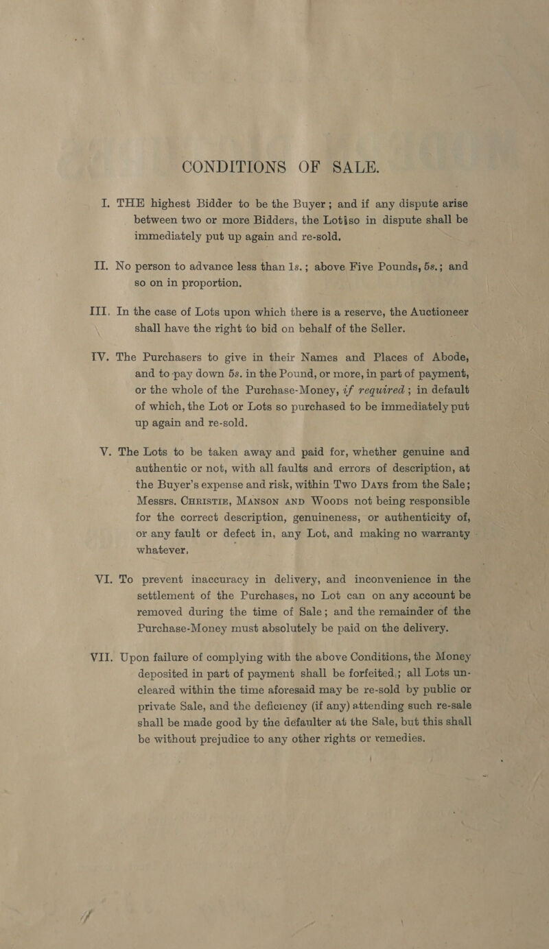 CONDITIONS OF SALE. between two or more Bidders, the Lotiso in dispute shall be immediately put up again and re-sold, No person to advance less than 1s.; above Five Pounds, 5s.; and so on in proportion. In the case of Lots upon which there is a reserve, the Auctioneer shall have the right to bid on behalf of the Seller. The Purchasers to give in their Names and Places of Abode, and to-pay down 5s. in the Pound, or more, in part of payment, or the whole of the Purchase-Money, if required ; in default of which, the Lot or Lots so purchased to be immediately put up again and re-sold. authentic or not, with all faults and errors of description, at _ the Buyer’s expense and risk, within Two Days from the Sale; Messrs. Curistiz, MANson AND Woops not being responsible for the correct description, genuineness, or authenticity of, or any fault or defect in, any Lot, and making no warranty - whatever, To prevent inaccuracy in delivery, and inconvenience in the settlement of the Purchases, no Lot can on any account be removed during the time of Sale; and the remainder of the Purchase-Money must absolutely be paid on the delivery. Upon failure of complying with the above Conditions, the Money deposited in part of payment shall be forfeited,; all Lots un- cleared within the time aforesaid may be re-sold by public or private Sale, and the deficiency (if any) attending such re-sale shall be made good by the defaulter at the Sale, but this shall be without prejudice to any other rights or remedies.