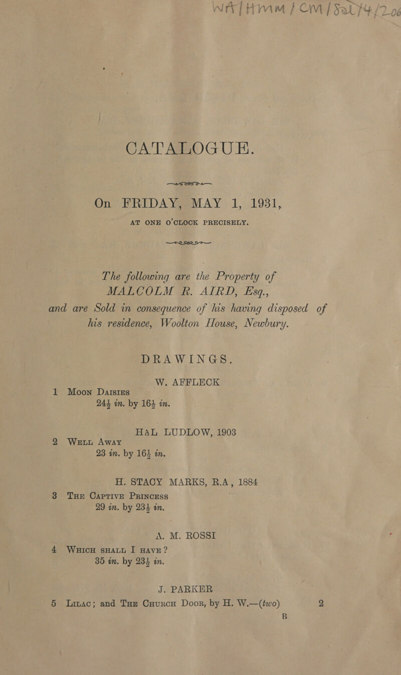 = we CATALOGUE.  On FRIDAY, MAY 1, 1931, AT ONE O'CLOCK PRECISELY. —s0_ Se Do — The following are the Property of MALCOLM Rk. AIRD, Eszq., and are Sold in consequence of his having disposed of his residence, Woolton House, Newbury. DRAWINGS. W. AFFLECK 1 Moon Daisies 244 an. by 164 in. HaL LUDLOW, 1903 2 Wetbt Away 23 in. by 164 in. H. STACY MARKS, R.A, 1884 38 Tue Captive PRINCESS 29 in. by 234 an. A. M. ROSSI , 4 WHIcH sHALL I HAVE? 35 in. by 234 im. J. PARKER 5 lLiac; and Tar Cuaurcu Door, by H. W.—(two) 2 B