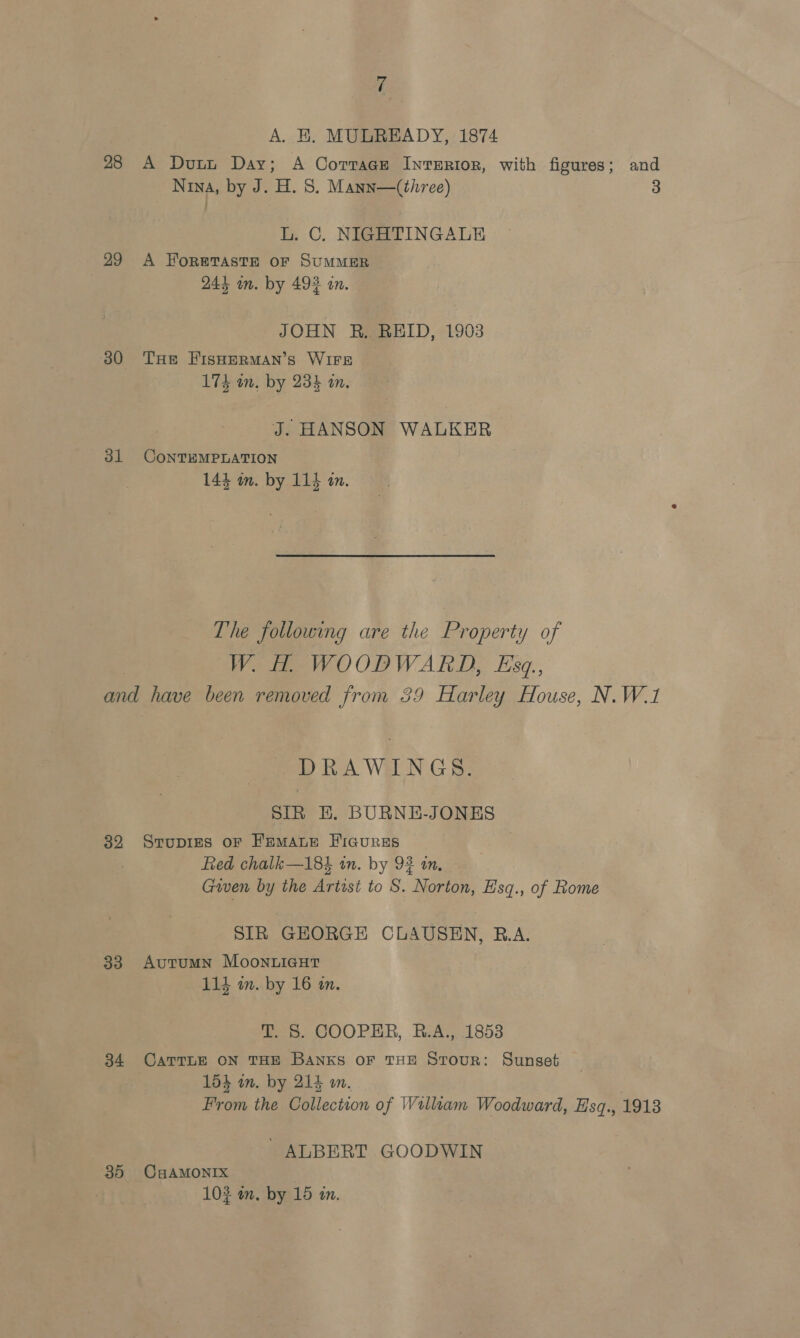 A. EH. MULREADY, 1874 28 A Dunn Day; A Corrage InverRior, with figures; and Nina, by J. H. 8S. Mann—(three) 3 L. C. NIGHTINGALE 29 A Foretaste oF SUMMER 244 on. by 492 an. JOHN R. REID, 1903 30 THe FIsHERMAN’s WIFE 174 an, by 234 an. J. HANSON WALKER 31 CoNTEMPLATION 144 an. by 114 an. The following are the Property of W. H. WOODWARD, Esq., and have been removed from 39 Harley House, N.W.1 DRAWINGS. SIR HE. BURNE-JONES 32 Srupies oF Femaue Iicures 2 fied chalk—18% in. by 92 an, Gwen by the Artist to S. Norton, Esq., of Rome SIR GEORGE CLAUSEN, R.A. 83 Autumn MooNLIGHT 114 in. by 16 a. T. 8S. COOPER, R.A., 1853 84 CaTTLE ON THE BANkKs OF THE Stour: Sunset 153 in. by 214 mm. From the Collection of William Woodward, Hsq., 19138 ALBERT GOODWIN 35 CHAMONIX | 102 in. by 15 in.