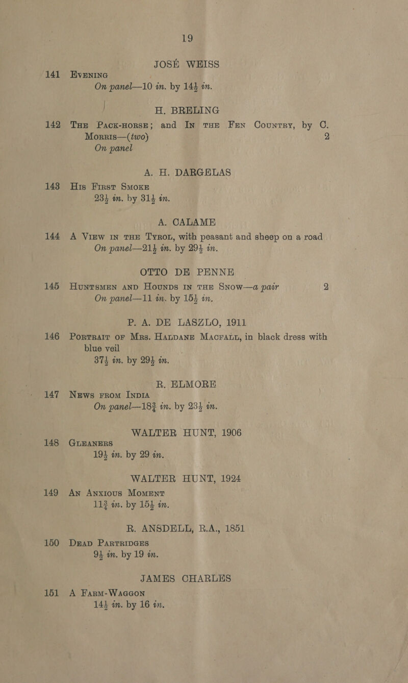 141 142 143 144 145 146 147 148 149 150 151 19 JOSE WEISS EVENING | On panel—10 in. by 144 om. H. BRELING THe Pack-HorsE; and In tHE FEN Country, by C. Morris—(two) 2 On panel A. H. DARGEHLAS His Eirst SMOKE 234 on. by 314 an. A. CALAME A ViEw IN THE TyroL, with peasant and sheep on a road On panel—21% in. by 294 an. OTTO DE PENNE Huntsmen anp Hounps in tan SNow—a pau 2 On panel—11 im. by 154 an. PHA. DE LASZLO, 1911 Portrait oF Mrs. HanpaAneE MAcratt, in black dress with blue veil ) 3874 im. by 294 in. R. ELMORE News From InpIA On panel—183 in. by 234 an. WALTER HUNT, 1906 GLEANERS 193 in. by 29 an. WALTER HUNT, 1924 An Anxious Moment 113 m. by 154 in. R. ANSDELL, B.A., 1851 DEAD PARTRIDGES 94 in. by 19 in. JAMES CHARLES A Farm-WaaGon