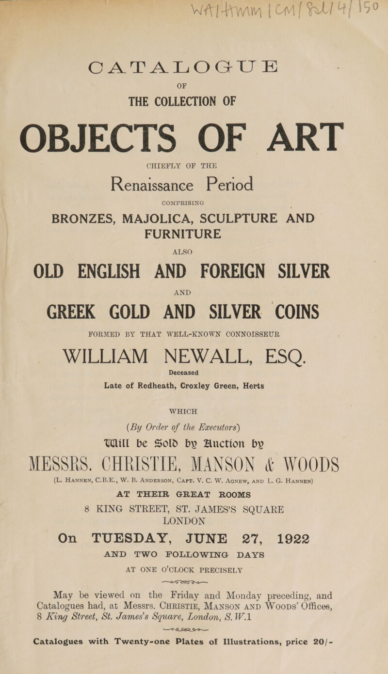 OF THE COLLECTION OF OBJECTS OF ART CHIEFLY OF THE Renaissance Period BRONZES, MAJOLICA, SCULPTURE AND FURNITURE ALSO OLD ENGLISH AND FOREIGN SILVER AND GREEK GOLD AND SILVER COINS FORMED BY THAT WELL-KNOWN CONNOISSEUR WILLIAM NEWALL, ESQ. Deceased Late of Redheath, Croxley Green, Herts WHICH (By Order of the Executors) Will be Sold by Auction by MESSRS. CHRISTIE, MANSON &amp; WOODS (L. HAnneEN, C.B.E., W. B. ANDERSON, Capt. V. C. W. AGNEW, AND L. G. HANNEN) AT THEIR GREAT ROOMS 8 KING STREET, ST. JAMES’S SQUARE LONDON On TUESDAY, JUNE 27, 1922 AND TWO FOLLOWING DAYS AT ONE O’CLOCK PRECISELY ; “GOD Os — May be viewed on the Friday and Monday preceding, and Catalogues had, at Messrs. CHRISTIE, Manson anpD Woops’ Offices, 8 King Street, St. James’s Square, London, S.W.1 —F 2 R21 Catalogues with Twenty-one Plates of Illustrations, price 20/~