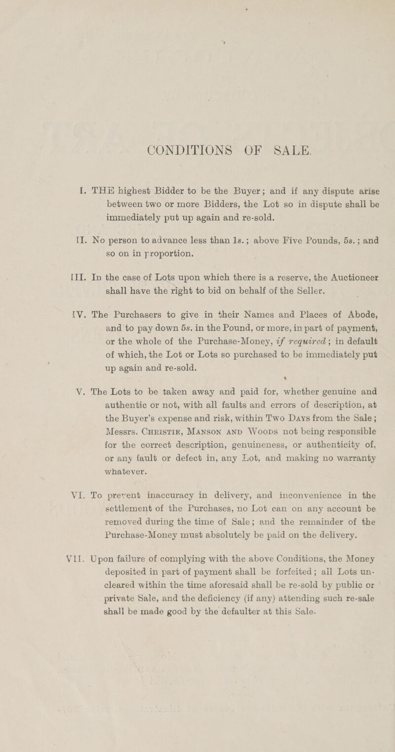 CONDITIONS OF SALE. I. TH highest Bidder to be the Buyer; and if any dispute arise between two or more Bidders, the Lot so in dispute shall be immediately put up again and re-sold. {I. No person to advance less than 1s.; above Five Pounds, 5s.; and so on in proportion. III. In the case of Lots upon which there is a reserve, the Auctioneer shall have the right to bid on behalf of the Seller. IV. The Purchasers to give in their Names and Places of Abode, and to pay down 5s. in the Pound, or more, in part of payment, or the whole of the Purchase-Money, zf required; in default of which, the Lot or Lots so purchased to be immediately put up again and re-sold. V. The Lots to be taken away and paid for, whether genuine and authentic or not, with all faults and errors of description, at the Buyer’s expense and risk, within Two Days from the Sale ; Messrs. CHRisTIE, Manson aNd Woops not being responsible for the correct description, genuineness, or authenticity of, or any fault or defect in, any Lot, and making no warranty whatever. VI. To prevent inaccuracy in delivery, and inconvenience in the settlement of the Purchases, no Lot can on any account be removed during the time of Sale; and the remainder of the Purchase-Money must absolutely be paid on the delivery. VII. Upon failure of complying with the above Conditions, the Money deposited in part of payment shall be forfeited; all Lots un- cleared within the time aforesaid shall be re-sold by public or private Sale, and the deficiency (if any) attending such re-sale shall be made good by the defaulter at this Sale.