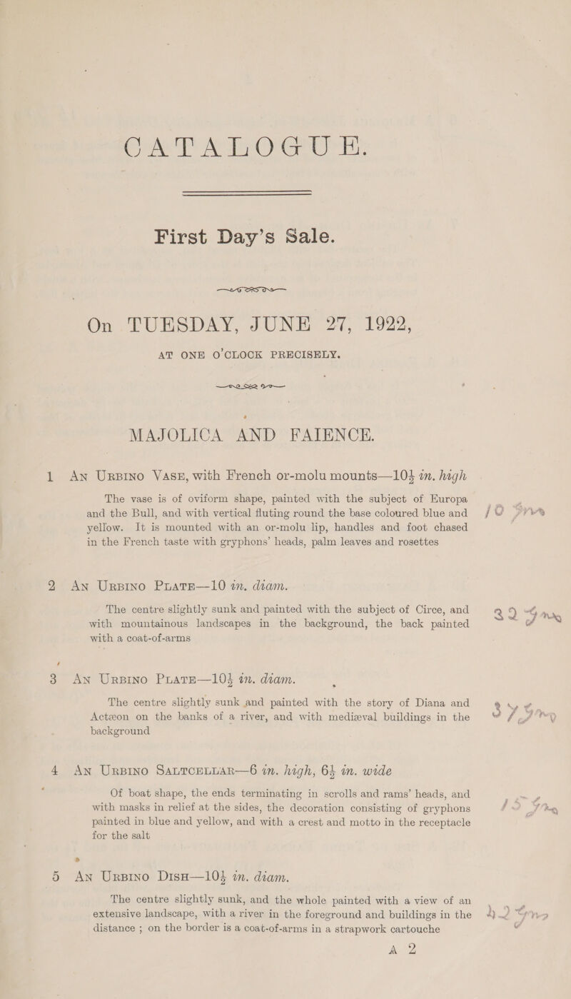 Cr First Day’s Sale.  AT ONE O CLOCK PRECISELY. MAJOLICA AND FAIENCE. An Ursptno VASE, with French or-molu mounts—10$ in. hagh The vase is of oviform shape, painted with the subject of Europa and the Bull, and with vertical fluting round the base coloured blue and yellow. It is mounted with an or-molu lip, handles and foot chased in the French taste with gryphons’ heads, palm leaves and rosettes An Urpino PuatE—10 in. diam. The centre slightly sunk and painted with the subject of Circe, and with mountainous landscapes in the background, the back painted with a coat-of-arms An Urprno Prate—103 in. diam. The centre slightly sunk and painted with the story of Diana and Actzon on the banks of a river, and with medieval buildings in the background An Urnpino SauTceLLar—6 in. high, 64 m. wide Of boat shape, the ends terminating in scrolls and ramy’ heads, and with masks in relief at the sides, the decoration consisting of gryphons painted in blue and yellow, and with a crest and motto in the receptacle for the salt ® An Urptno DisH—10$ in. diam. The centre slightly sunk, and the whole painted with a view of an extensive landscape, with a river in the foreground and buildings in the distance ; on the border is a coat-of-arms in a strapwork cartouche Ag Free