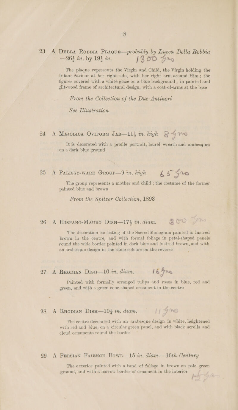 24 25 26 27 28 29 A A A —26} in. by 19} in. [20D Gr The plaque represents the Virgin and Child, the Virgin holding the Infant Saviour at her right side, with her right arm around Him; the figures covered with a white glaze on a blue background ; in painted and gilt-wood frame of architectural design, with a coat-of-arms at the base From the Collection of the Due Antinore See Illustration Masouica Ovirorm Jar—114 in. high 3 4 ye y It is decorated with a profile portrait, laurel wreath and arabesques on a dark blue ground PALISSY-WARE GRouP—9 in. high &amp;£s 4 We The group represents a mother and child ; the costume of the former painted blue and brown From the Spitzer Collection, 1893 sn a Hispano-Mavuro Disa—17$ in. diam. 20 The decoration consisting of the Sacred Monogram painted in lustred brown in the centre, and with formal foliage in petal-shaped panels round the wide border painted in dark blue and lustred brown, and with an arabesque design in the same colours on the reverse Raopian Diso—10 mm, dram. i bF Wey Painted with formally arranged tulips and roses in blue, red and green, and with a green cone-shaped ornament in the centre Ruopian Diso—l04 in. dcam. || | 9 The centre decorated with an arabesque design in white, heightened with red and blue, on a circular green panel, and with black scrolls and cloud ornaments round the border Persian Farence Bown—15 in. diam.—16th Century The exterior painted with a band of foliage in brown on pale green ground, and with a narrow border of ornament in the interior fhe ¢