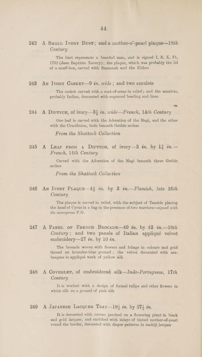 242 243 244 245 246 247 248 249 44 A Smatt Ivory Bust; anda mother-o’-pearl plaque—18th. Century The bust represents a bearded man, and is signed I. B. X. Ft, 1732 (Jean Baptiste Xavery); the plaque, which was probably the lid of a snuff-box, carved with Susannah and the Elders An Ivory Casxer—9 wn. wide; and two amulets The casket carved with a coat-of-arms in relief; and the amulets, probably Indian, decorated with engraved beading and lines a) A Dreryon, of ivory—3} om. wide—French, 14th Century One leaf is carved with the Adoration of the Magi, and the other with the Crucifixion, both beneath Gothic arches From the Shattock Collection A Lear From A Drirtycn, of ivory—3 m. by 1f in.— French, 14th Century Carved with the Adoration of the Magi beneath three Gothic arches From the Shattock Collectton An Ivory PLaque—42 in. by 3 im.—Flemish, late 16th Century The plaque is carved in relief, with the subject of Tamiris placing the head of Cyrus in a bag in the presence of two warriors—signed with the monogram P.G, A Panet oF FrENcH BrocapE—40 in. by 42 inm.—18th Century; and two panels of Italian appliqué velvet embroidery—27 a. by 10 an. The brocade woven with flowers and foliage in colours and gold thread on lavender-blue ground ; the velvet decorated with ara- besques in appliqué work of yellow silk A CoveruEt, of embroidered silk—Indo-Portuguese, 17th Century It is worked with a design of formal tulips and other flowers in white silk on a ground of pink silk A Japanese Lacquer Tray—i8} in. by 275 in. It is decorated with ravens perched on a flowering plant in black and gold lacquer, and enriched with inlays of tinted mother-of-pearl round the border, decorated with diaper patterns in nashiji lacquer