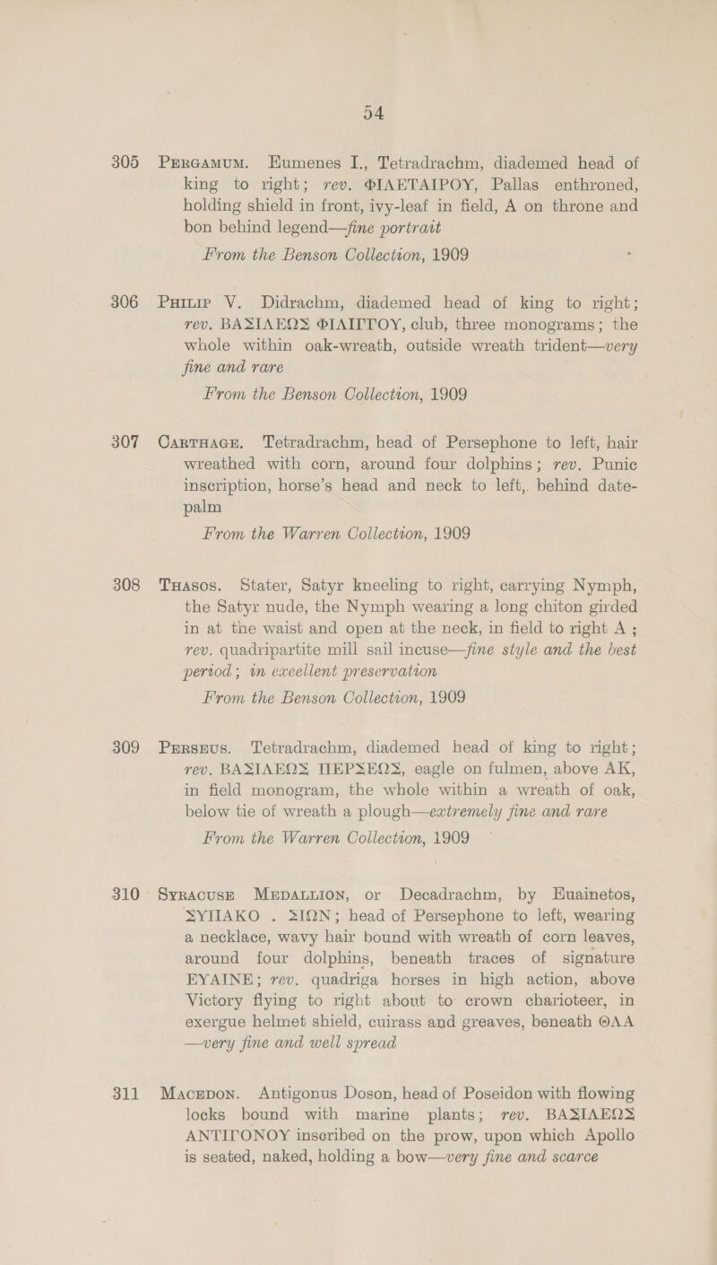305 306 307 308 309 310 311 o4 PERGAMUM. Eumenes I., Tetradrachm, diademed head of king to right; vev. ®JAETAIPOY, Pallas enthroned, holding shield in front, ivy-leaf in field, A on throne and bon behind legend—fine portrait From the Benson Collection, 1909 Puinie V. Didrachm, diademed head of king to right; rev. BASIAEOS ®IAITTOY, club, three monograms; the whole within oak-wreath, outside wreath trident—very fine and rare F'rom the Benson Collection, 1909 CarTHAGE. Tetradrachm, head of Persephone to left, hair wreathed with corn, around four dolphins; rev. Punic inscription, horse’s head and neck to left, behind date- palm From the Warren Collectson, 1909 THasos. Stater, Satyr kneeling to right, carrymg Nymph, the Satyr nude, the Nymph wearing a long chiton girded in at toe waist and open at the neck, in field to right A ; rev. quadripartite mill sail incuse—/fine style and the best pertod ; in exeellent preservation From the Benson Collectton, 1909 Perseus. Tetradrachm, diademed head of king to right; rev. BASIAEOS TIEPSEQS, eagle on fulmen, above AK, in field monogram, the whole within a wreath of oak, below tie of wreath a plough—extremely fine and rare From the Warren Collection, 1909 Syracuse Mepauuion, or Decadrachm, by Huainetos, SYIIAKO . SION; head of Persephone to left, wearing a necklace, wavy hair bound with wreath of corn leaves, around four dolphins, beneath traces of signature EYAINE; rev. quadriga horses in high action, above Victory flying to right about to crown charioteer, in exergue helmet shield, cuirass and greaves, beneath @AA —very fine and well spread Macgepon. Antigonus Doson, head of Poseidon with flowing locks bound with marine plants; rev. BASIAEOS ANTITONOY inscribed on the prow, upon which Apollo is seated, naked, holding a bow—very fine and scarce