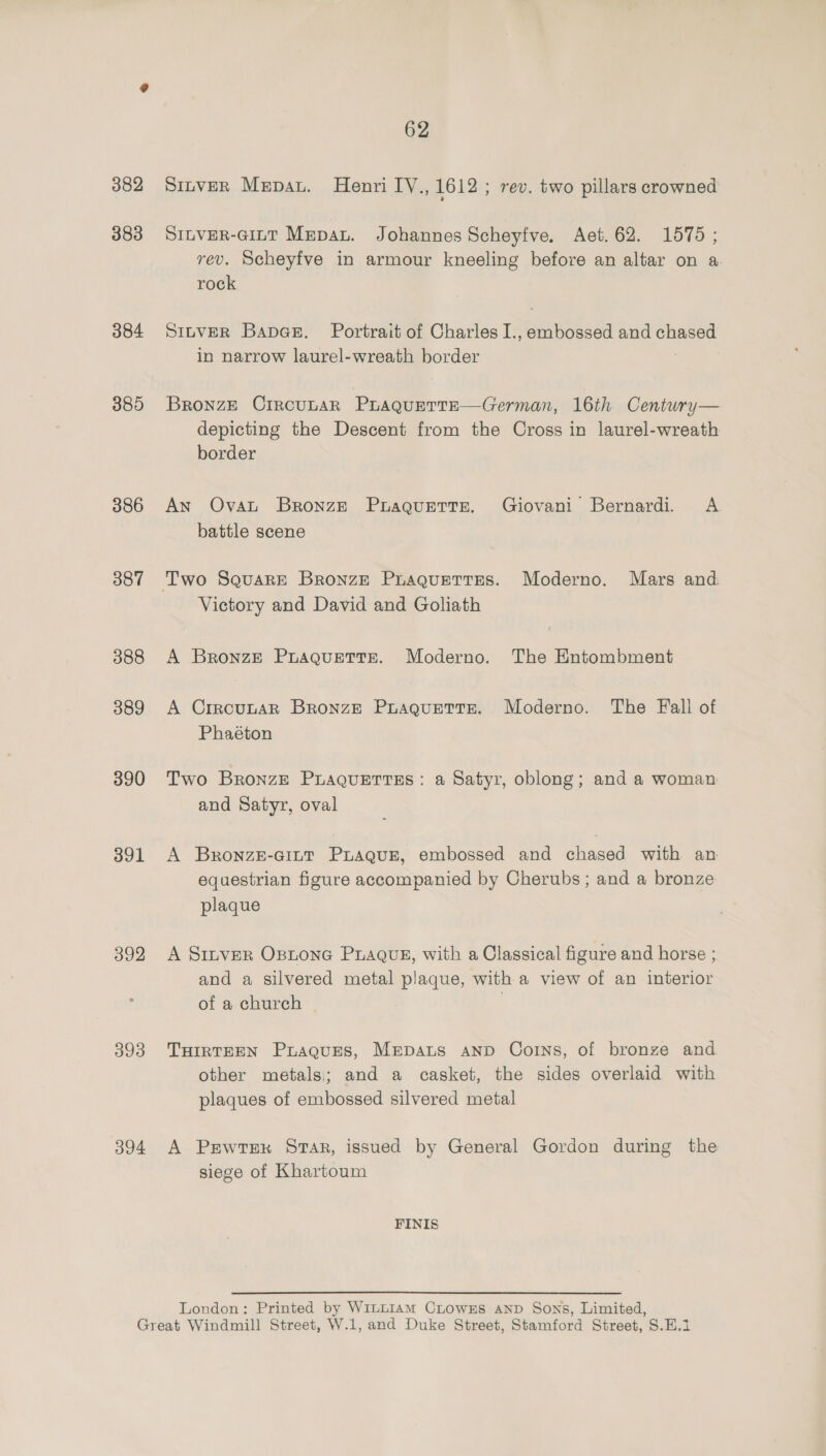 383 384 385 386 387 388 389 390 391 392 393 394 62 SinveER Mepau. Henri IV., 1612 ; rev. two pillars crowned SILVER-GILT Mepau. Johannes Scheyfve. Aet.62. 1575 ; rev. Scheyfve in armour kneeling before an altar on a rock SmnvER Bapae. Portrait of Charles I., embossed and chased in narrow laurel-wreath border ; Bronze CrrcutarR PLAQueTteE—German, 16th Century— depicting the Descent from the Cross in laurel-wreath border An Ovat Bronze Puraquette. Giovani Bernardi. &lt;A battle scene Victory and David and Goliath A Bronze PuaAguEetTtTeE. Moderno. The Entombment A CrrcunAR Bronze Puaguette.. Moderno. The Fall of Phaéton Two Bronze PuaQuettTses: a Satyr, oblong; and a woman and Satyr, oval A BronzE-Gitt PLAQuE, embossed and chased with an equestrian figure accompanied by Cherubs; and a bronze plaque A Sinver Ostone PLaQus, with a Classical figure and horse ; and a silvered metal plaque, with a view of an interior of a church | | THIRTEEN Praques, MEDALS AND CoINs, of bronze and other metals; and a casket, the sides overlaid with plaques of embossed silvered metal A Pewtexk Star, issued by General Gordon during the siege of Khartoum FINIS London: Printed by WiLLIAM CLowss AND Sons, Limited,