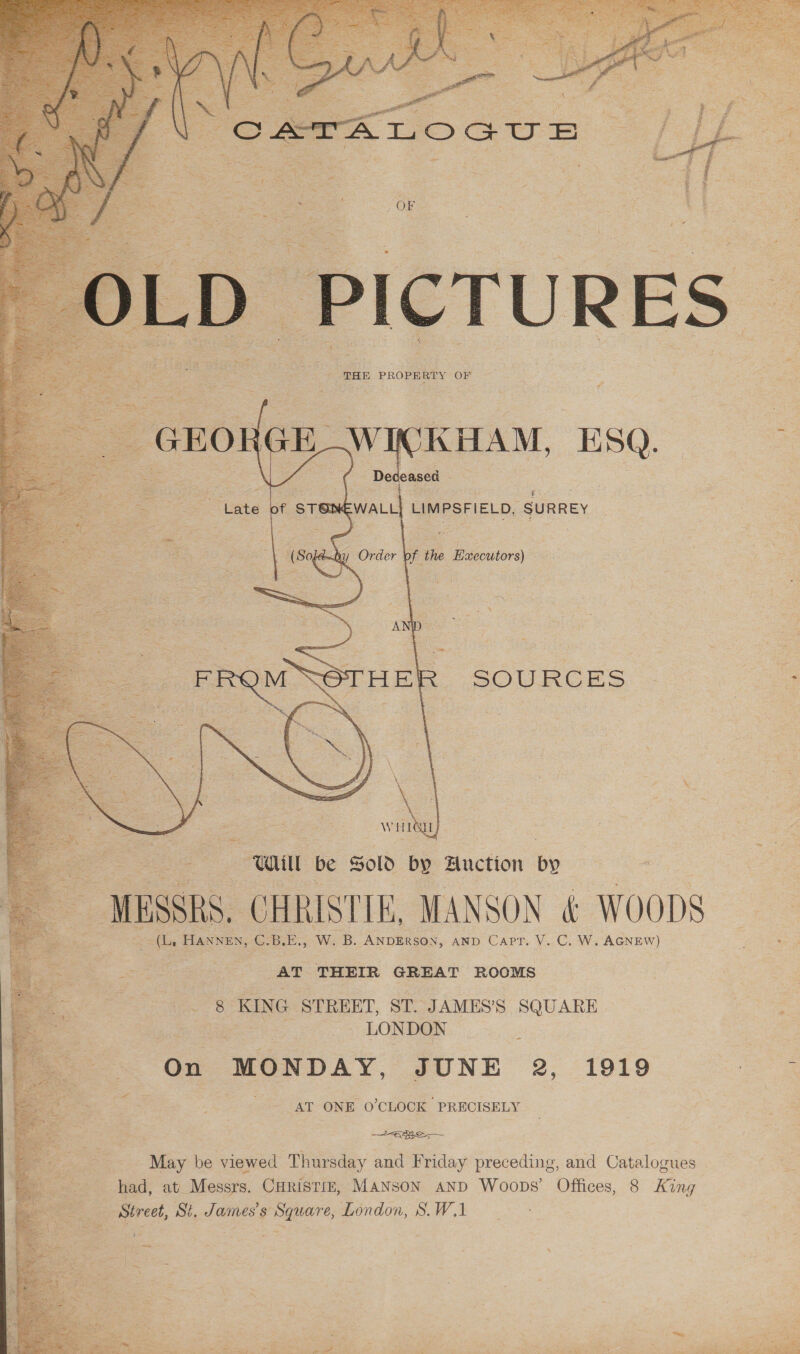    | THE PROPERTY OF    $E WICKHAM, ESQ. oe   “Late § of STON EWALL LIMPSFIELD, SURREY eae care be Sold by Huction by MESSRS. CHRISTIE, MANSON &amp; WOODS ee (Li HANNEN, reap W. B. ANDERSON, AND a V. C, W. AGNEW) : eee i ee AT THEIR GREAT ROOMS 8 KING STREET, ST. JAMES’S SQUARE z a‘ LONDON On MONDAY, JUNE 2, 1919 ee AT ONE O'CLOCK PRECISELY be May be viewed Thursday and Friday preceding, and Catalogues had, at Messrs. CHRisTizE, MANSON aND Woops’ Offices, 8 King Street, St. James's Square, London, S.W,1