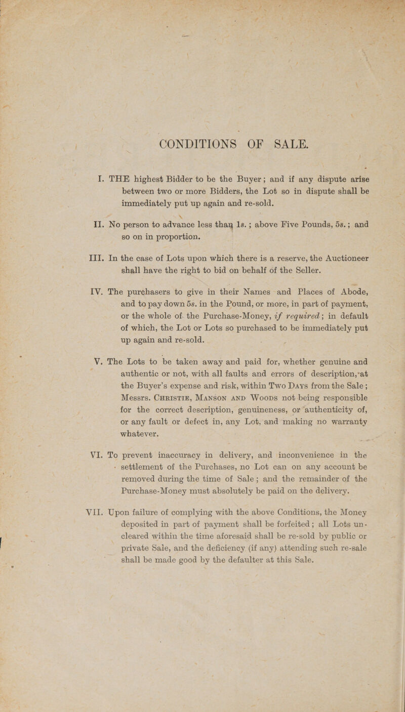  CONDITIONS OF SALE. - I. THE highest Bidder to be the Buyer ; and if any dispute arise between two or more Bidders, the Lot so in dispute shall be immediately put up again and re-sold. ~N II. No person to advance less thay 1s. ; above Five Pounds, 5s.; and so on in proportion. IIT. In the case of Lots upon which there is a reserve, the Auctioneer shall have the right to bid on behalf of the Seller. IV. The purchasers to give in their Names and Places of Abode, _ and to pay down 5s. in the Pound, or more, in part of payment, or the whole of. the Purchase-Money, if required; in default of which, the Lot or Lots so purchased to be immediately put up again and re-sold. V. The Lots to be taken away and paid for, whether genuine and : authentic or not, with all faults and errors of description,’at the Buyer’s expense and risk, within Two Days from the Sale; Messrs. CHRISTIE, Manson AND Woops not being responsible for the correct description, genuineness, or authenticity of, or any fault or defect in, any Lot, and making no warranty whatever. VI. To prevent inaccuracy in delivery, and inconvenience in the - settlement of the Purchases, no Lot can on any account be removed during the time of Sale; and the remainder of the Purchase-Money must absolutely be paid on the delivery. VII. Upon failure of complying with the above Conditions, the Money deposited in part of payment shall be forfeited; all Lots un- cleared within the time aforesaid shall be re-sold by public or private Saie, and the deficiency (if any) attending such re-sale shall be made good by the defaulter at this Sale.