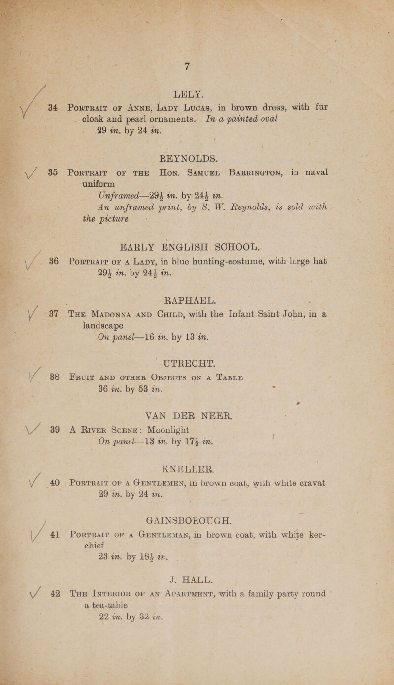   aS fs sf Uh’ 36 pV os? / 38 \ 7) 39 / 40 / 41 J 42 cy ; $ S. ; at =} 2 a \ Z ~~ LELY. PorTRAIT or Anne, Lapy Lucas, in brown dress, with fur _ cloak and pearl ornaments. In a painted oval 29 wn. by 24 an. bi REYNOLDS. Portrait oF THE Hon. Samurt BaRRiIneTon, in naval uniform | Unframed—29% in. by 245 tn. An unframed print, by S. W. Reynolds, ts sold with the picture - EARLY ENGLISH SCHOOL... 291 in. by 244 in. RAPHAEL. landscape On panel—16 in. by 18 tn. ' UTRECHT. FRUIT AND OTHER OBJECTS ON A TABLE 36 wn. by 53 in. . VAN DER NEHER. A River Scene: Moonlight On panel—13 wm. by 174 wm. KNELUER. PorTRAIT OF A GENTLEMEN, in brown coat, with white cravat 29 an. by 24 an. GAINSBOROUGH. PORTRAIT OF A GENTLEMAN, in brown coat, with white ker- chief 23 am. by 184 an. J. HALL, Tue INTERIOR OF AN APARTMENT, with a family party round a tea-table