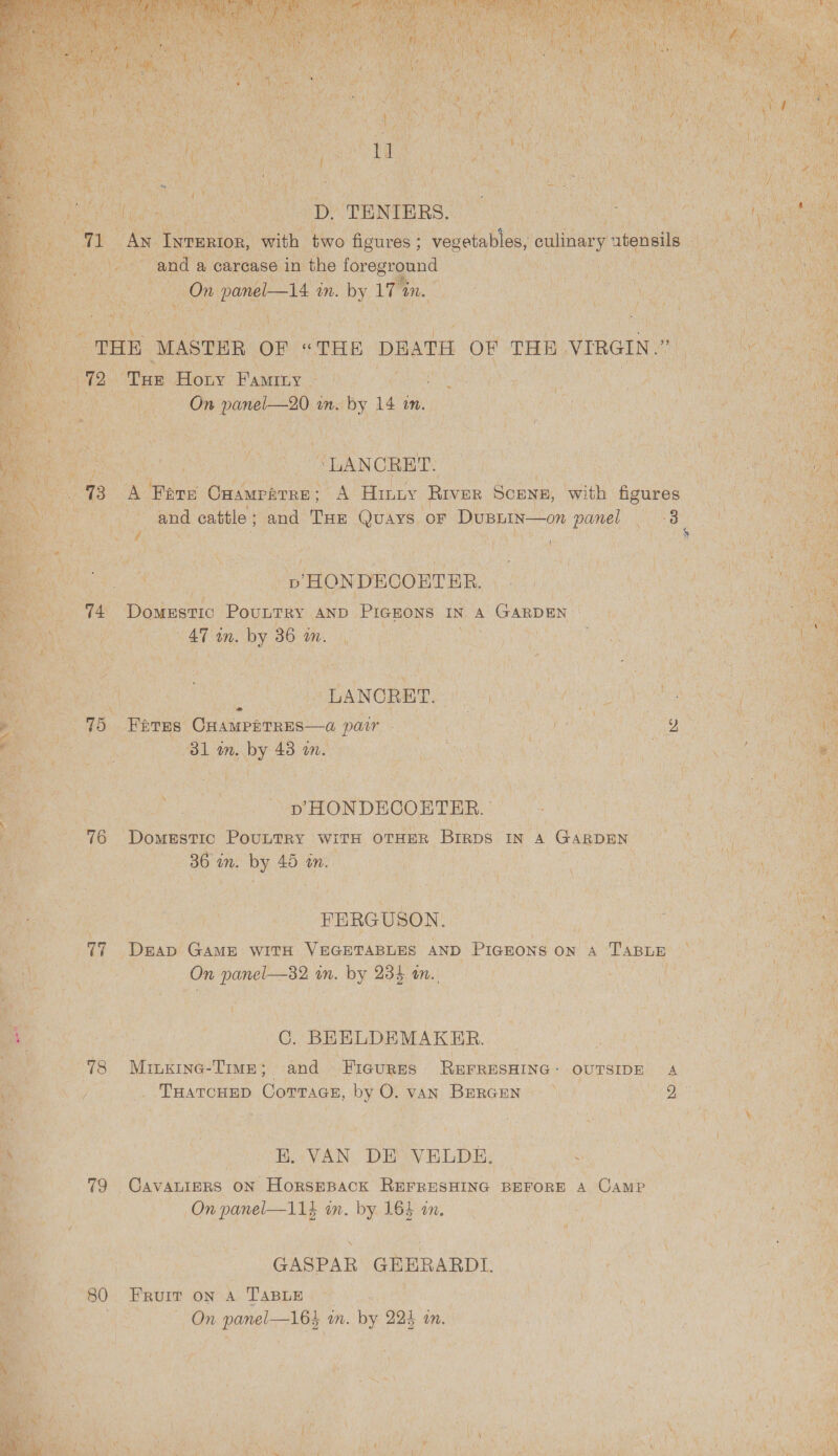        eas hh eg aD ‘ENTERS, Po ae ae meRtoR, seit A figures ; ; west , culinary * tensils — ghee ae Boat ‘ wilt id : 7 ‘ i i Wek: an a ce reoee ; Gasolina ae 1 PC UC n cat,                  r an ‘MASTER or. ff TELE aati or Ta viRer. ay ae Ne Bl Tae e Hony ‘Paice Pe ag CORRE PCRS FO eee om cua aes rk an. PS 14 im. ath eee Me AE ea in a ; ale Lt at - ‘a H Nb % t as Ms Paonia Yale eA ini. pe Padi ie ; ti Sik ag i ; iN ae hy} gia me ea “LANCRET. Rowe ar ie a ay ATE Omamraree &gt; A A Hiniy River po with ae a aa : m oe Mae and cattle ; and. THE Quays. OF Du BIN On: panel ee ce ae        Z an? ue - 1 4 : i 1 ’ . HN! } (a : ae wi | j st 1 by Re “se Nya no a ey oe ae: - ie aie ; a { os rhe . Bi pae i FeO ana “SHONDECOBTER. Late) SOs see tak ‘ : . ed ulti gh : 4 a at} es a Ta Doatzsa0 Povnray. AND. Pignos IN A Ganpen Fgh &gt; EA igh a ie x ACTIN Miter \ # : ae on. es 36 mM. UTM os EGU RAP SOU A          ely ~ ae et - LANORET. NOI ag RLU) SEIS es Cn. ‘Fores: Cuasrerees—a pair - PMC ere Ra yen eae ie Hy ae | 81 im. PY, 43 in. Oa SOUT CCN ciaeng! eee UMMM emer GOI 7 5 4 Ue i i \ : 4 4 * i S ey  oe eet f i ~   a AS er ay a ee Pe: 8 ‘Domestic Pountry | WITH OTHER, Breps IN A GARDEN - or ‘ ol ap a! mM. bee 45 a. a ; mM   os aa re ne = FERGUSON. PEN plage 8 Wt a ee ie ae HN ae sag ‘Baan GaME WITH Oude AND PIGEONS ON A Tapun Ca pee tee oe cat panel—32 in. by a5 Ri Ne ee a  [ ts ey 5 | ; Rs i fiks | - tha Bees | C. BEELDEMAKER. flee | 78 MinKIne- Time; and “Ficurss- REFRESHING - OUTSIDE A aa 8 i -TuatcHEp Comnace, be vAN BERGEN &gt;) yen eA es ’ on i ie ‘ - Be i HAN. DEP VELDE. Peay tee od ND aa : 79 Cavaniers ON Horsmpack REFRESHING BEFORE A Camp Ue ara On panel—114 im. by LE in. ic i OMe’  ee GASPAR GEERARDL. ) | 80 FRUIT ON Ay PApiE ie. | Gara re ye | On n panel—165 im. by 224 in. ek ae . ; oh A 