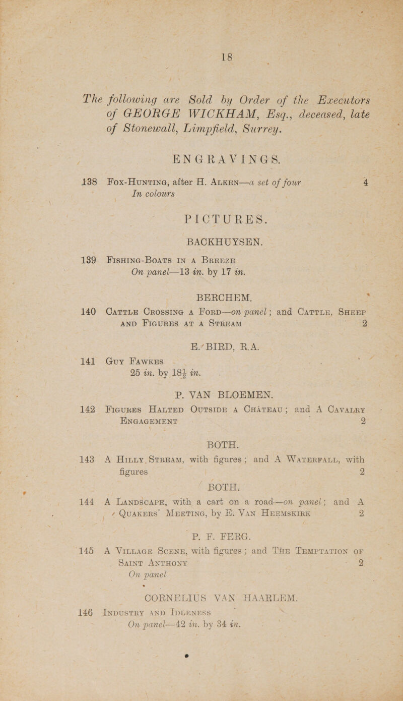 138 139 140 141 142 144 146 18 of Stonewall, Limpfield, Surrey. ENGRAVINGS. Fox-Hountina, after H. AukKEN—a set of four In colours PICTURES. BACKHUYSEN. FISHING-BoATS IN A BREEZE On panel—13 in. by 17 an. =-BERCHEM, AND FIGURES AT A STREAM H.7 BIRD, B.A; Guy FAWKES : 25 in. by 184 an. P. VAN BLOEMEN. 3 SHEEP 2 ENGAGEMENT BOTH. 2 figures. | BOTH: A Lanpscapr, with a cart on a road-—on panel; ?P. EF. FERG. 2 and A a On panel 2 CORNELIUS ee HAARLEM. InDustRy AND IDLENESS On panel—42 on. by 34 on.