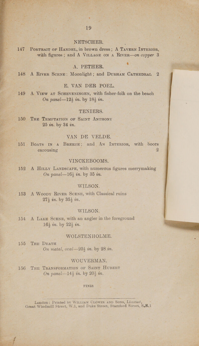     é av } Path f. i se j % z Ii 19 | | j NETSCHER. PortTRAIT OF HANDEL, in brown dress; A TAVERN INTERIOR, A. PETHER. . (148 A River Scene: Moonlight ; and Duruam CaTHEpRaL 2 r E. VAN DER POEL, 149 A Vinw ar SCHEVENINGEN, with fisher-folk on the beach TENIERS. VAN DE VELDE. carousing. \ - y, 4 ; VINCKEBOOMS. 152 A Hinny Lanpscars, with numerous figures merrymaking WILSON. 153 A Woopy River Scens, with Classical ruins 274 in. by 354 a. WILSON. 154 &lt;A Lake Scens, with an angler in the foreground 164 in. by 224 an. WOLSTEN HOLME. 155 Tuer DeatH On metal, oval—204 in. by 28 an. WOUVERMAN. 156 Tus TRANSFORMATION OF Saint HUBERT FINIS  London : Printed by WinLiAM CLowxs anp Sons, Limited, Great Windmill Street, W.1, and Duke Street, Stamford Street, 8.K.1 i~ e me _ ee oe eat * P \ - aan Rs . | . \ were rc \ ik : ? l  