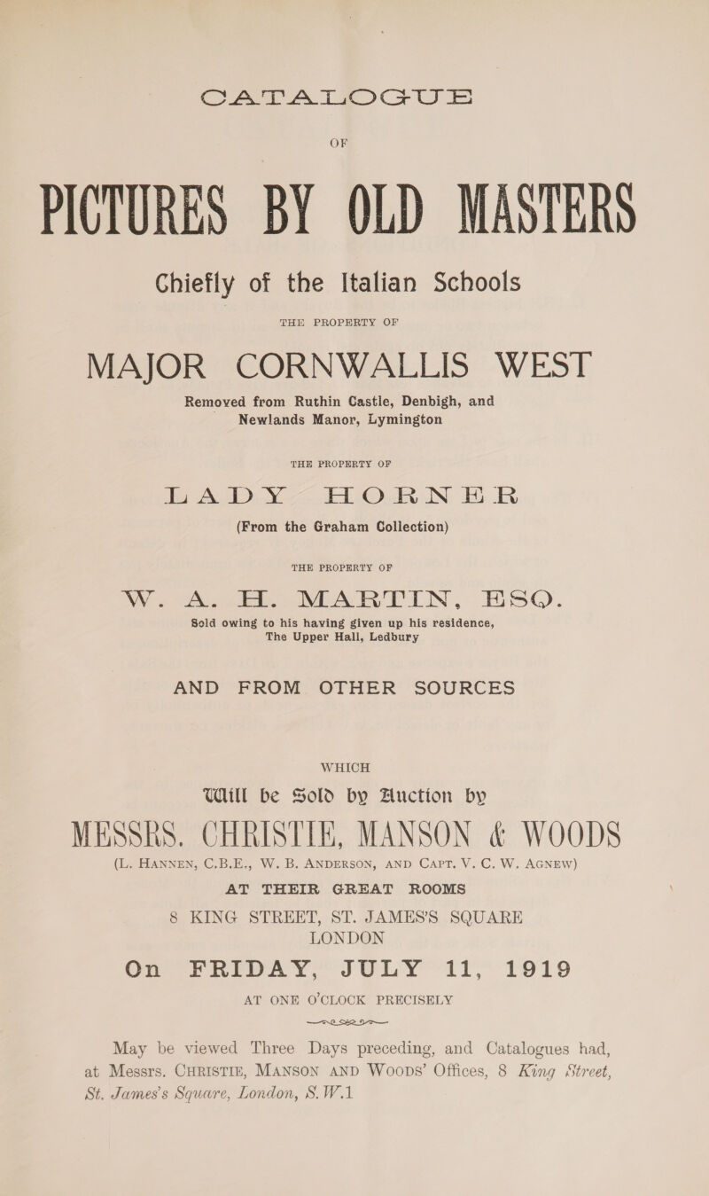 CATTATIOGCUSE OF PICTURES BY OLD MASTERS Chiefly of the Italian Schools THE PROPERTY OF MAJOR CORNWALLIS WEST Removed from Ruthin Castle, Denbigh, and Newlands Manor, Lymington THE PROPERTY OF jo ADDY Aa Onn N: Bn (From the Graham Collection) THE PROPERTY OF WW. ( DEARETIN, ESQ). Sold owing to his having given up his residence, The Upper Hall, Ledbury AND FROM OTHER SOURCES WHICH UWill be Sold by Auction by MESSRS. CHRISTIE, MANSON &amp; WOODS (L. HANNEN, C,B.E., W. B. ANDERSON, AND CAPT. V. C. W. AGNEW) AT THEIR GREAT ROOMS 8 KING STREET, ST. JAMESS SQUARE LONDON On © hIeAY, JULY ~1T,’ 1919 AT ONE O'CLOCK PRECISELY  May be viewed Three Days preceding, and Catalogues had, at Messrs. CHRISTIE, MANSON AND Woops’ Offices, 8 King Street, St. James's Square, London, S.W.1