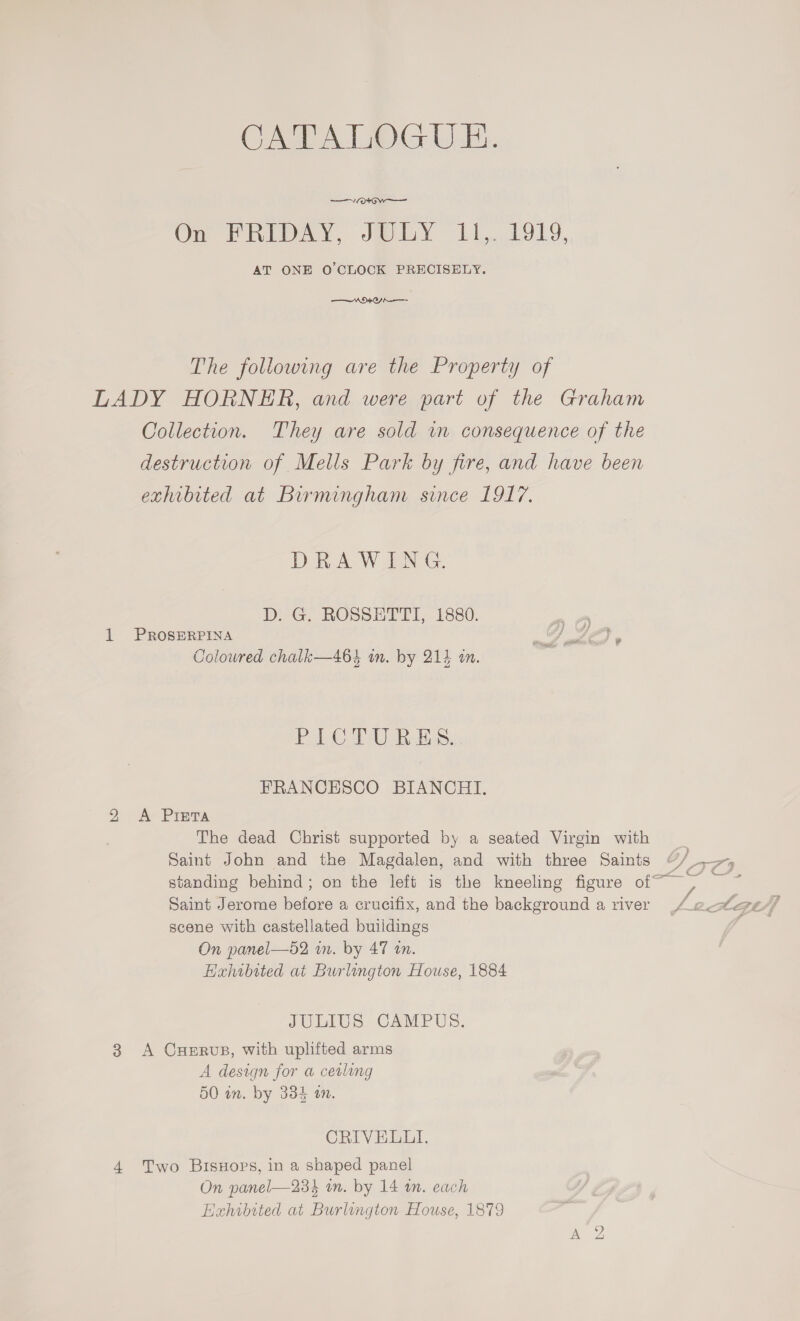 CATALOGUE. —V/ot Ow Om PRIORY, JOEY 11,1019, AT ONE O'CLOCK PRECISELY. ORO A The following are the Property of LADY HORNER, and were part of the Graham Collection. They are sold in consequence of the destruction of Mells Park by fire, and have been exhibited at Birmingham since 1917. DRAWING. DirG, RGSSHETTI, i880. 1 PROSERPINA Coloured chalk—464 in. by 212 an. PICT Res, FRANCESCO BIANCHI. 2 <A Piera The dead Christ supported by a seated Virgin with Saint John and the Magdalen, and with three Saints + IE yn standing behind; on the left is the kneeling figure of af scene with castellated buildings On panel—52 in. by 47 in. Hahibited at Burlington House, 1884 JULIUS CAMPUS. 3 A Cuervus, with uplifted arms A design for a ceiling 50 in. by 334 an. CRIVELLI. 4 Two Bisuoprs, in a shaped panel On panel—234 an. by 14 tn. each Hahibited at Burlington House, 1879