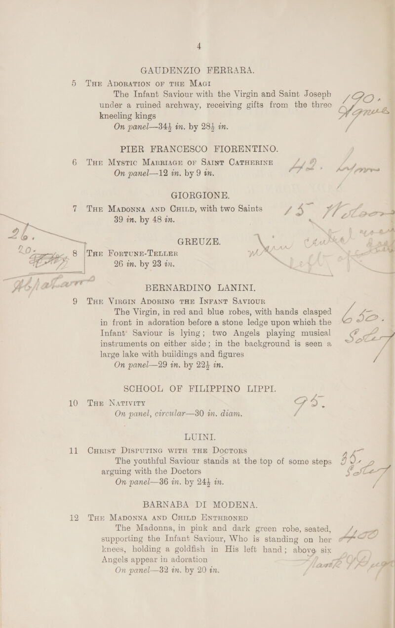 GAUDENZIO FERRARA. 5 Tae ADORATION OF THE Macti The Infant Saviour with the Virgin and Saint Joseph under a ruined archway, receiving gifts from the three kneeling kings On panel—344 in. by 285 an. PIER FRANCESCO FIORENTINO. 6 Tur Mystic MarriaGe or SAINT CATHERINE On panel—12 in. by 9 wn. JDO » M7 se ee é ALPS LF YG GIORGIONE. 7 Tur MaApDonna AND CHILD, with two Saints / ae vA lf, , aan . . - f f Frm &amp;- e 39 mm. by 48 an. a ; d) Fi _ ‘th — ee oe GREUZE. NK Cte al hye 8 ire FoRTUNE-TELLER 1 Oi, re “¥ a 4, | 26 in. by 23 in. y pe aree BERNARDINO LANINI. 9 TH Virgin ApDorING THE INFANT SAVIOUR 7 The Virgin, in red and blue robes, with hands clasped A 6 I in front in adoration before a stone ledge upon which the “ “*~ * Infant’ Saviour is lying; two Angels playing musical F Som-- instruments on either side; in the background is seen a “@~ / large lake with buildings and figures Pa On panel—29 in. by 224 an. SCHOOL OF FILEPPINO LIPPL. 10 THe Nativity HPO. On panel, circular—30 in. diam. d LUENL. 11 Curist DispuTina with THE Doctors 7 The youthful Saviour stands at the top of some steps 3 0 a arguing with the Doctors CSleanA On panel—386 mm. by 244 a. ya BARNABA DI MODENA. 12 Tue Maponna and Cyinp ENTHRONED The Madonna, in pink and dark green robe, seated, / wat supporting the Infant Saviour, Who is standing on her “=~ knees, holding a goldfish in His left hand; above SIX | Angels appear in adoration By, , oa