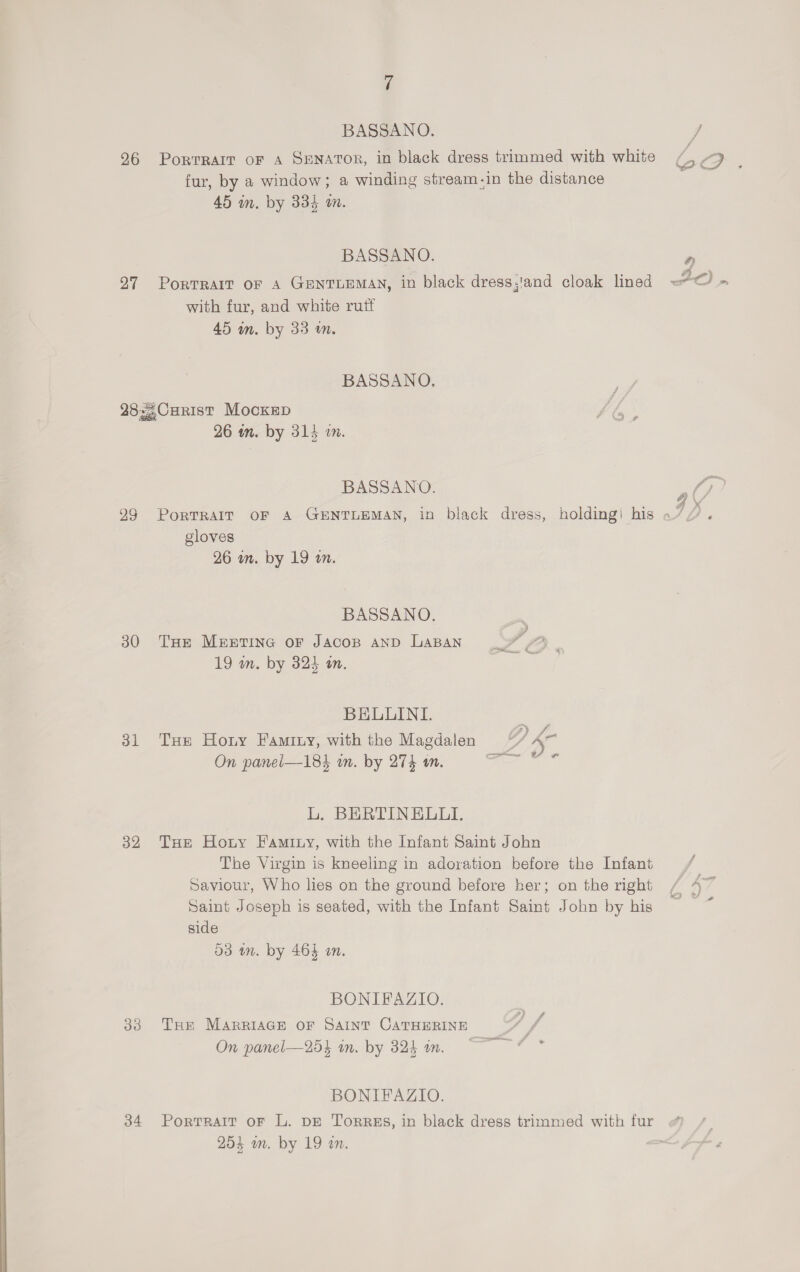 BASSANO. J 96 Portrait oF A SENATOR, in black dress trimmed with white G aes fur, by a window; a winding stream-in the distance 45 m. by 334 an. BASSANO. 5 27 PorTRAIT OF A GENTLEMAN, in black dress,'and cloak lined =“ with fur, and white ruif 45 wm. by 33 wm. BASSANO. 28-2CHRIST Mockep 26 in. by 314 in. BASSANO. 4 ( 99 PorTRAIT OF A GENTLEMAN, in black dress, holding! his «” 2 gloves 26 an. by 19 a. BASSANO. 30 THe Meretine or Jacop anp LaBan 19 wm. by 324 an. BELLUINI. ; 31 Tux Horny Famrny, with the Magdalen 7 <~ On panel—18} in. by 274 an. L. BERTINELUI. 32 THe Hotry Famity, with the Infant Saint John The Virgin is kneeling in adoration before the Infant / Saviour, Who lies on the ground before her; on the right / a7 Saint Joseph is seated, with the Infant Saint John by his side d3 im. by 464 an. BONIFAZIO. 33 Tur MARRIAGE OF SAINT CATHERINE On panel—254 in. by 325 an. BONIFAZIO. 34 Portrait oF L. DE Torres, in black dress trimmed with fur «) /. 254 an. by 19 an. el AF ia 