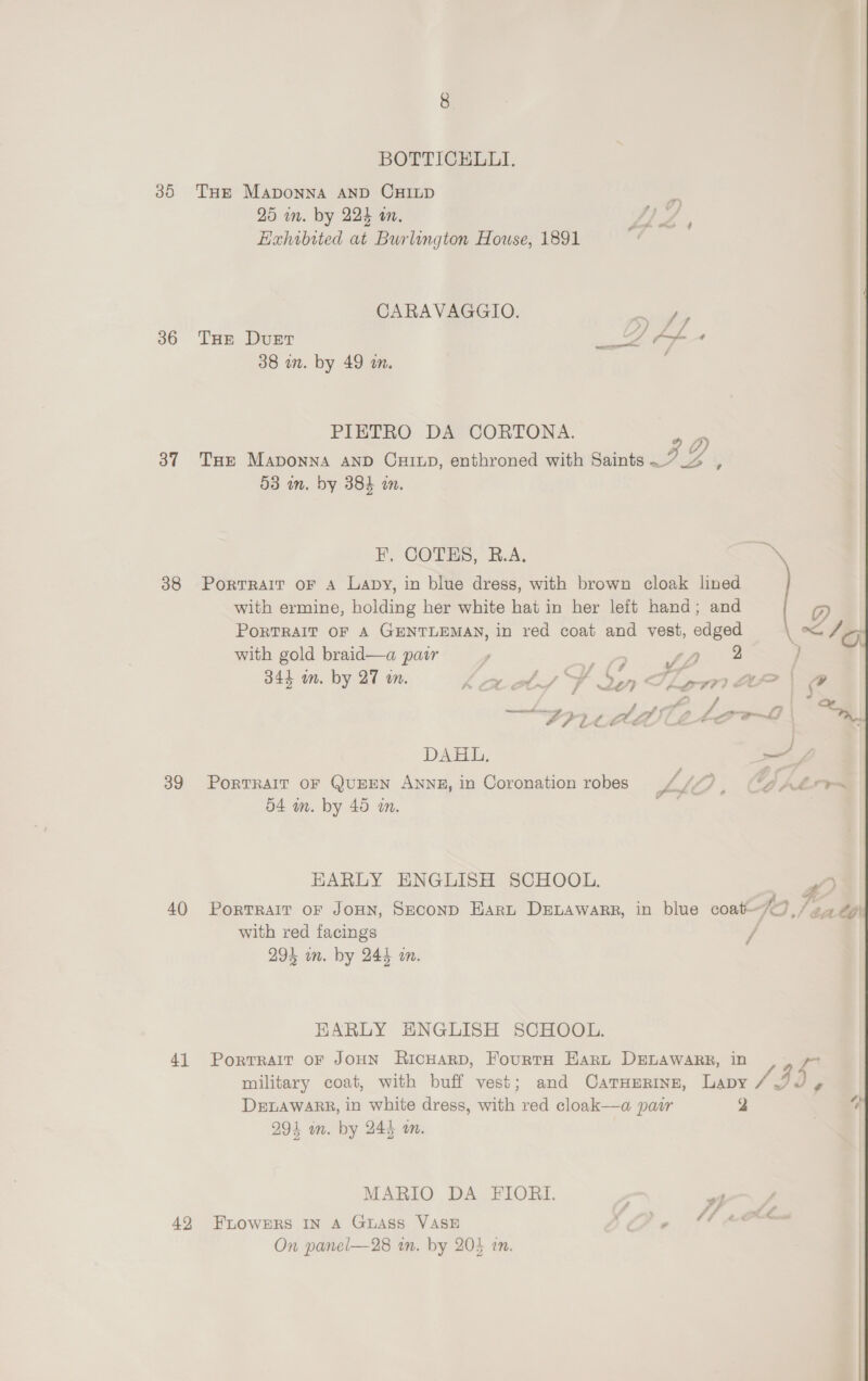30 36 37 38 39 40 41 42 BOTTICEHLLI. THE Maponna AND CHILD 25 in. by 224 wm. Hahibited at Burlington House, 1891 CARAVAGGIO. ie THE Duet wee: o- ’ 38 in. by 49 im. | PIETRO DA CORTONA. 4 THE Maponna AND CuHiup, enthroned with Saints oH ; 53 im. by 384 an. Portrait oF A Lapy, in blue dress, with brown cloak lined F, COTES, R.A. : with ermine, holding her white hat in her leit hand; and | @ PoRTRAIT OF A GENTLEMAN, in red coat and vest, edged \< 16 with gold braid—a pair y a Sd ike j 344 mn. by 27 in. eg off a 26} € ff se 97) AA | @P 2 +} “¢ FRILL eo | OD, DAHL, sy PORTRAIT OF QUEEN ANNE, in Coronation robes LLO > a ALOT 54 in. by 45 in. mt EARLY ENGLISH SCHOOL. 5} PoRTRAIT OF JOHN, SECOND HARL DELAWARR, in blue coat-Fo ./ at CG with red facings / 29% in. by 244% an. KARLY HNGLISH SCHOOL. Portrait oF JOHN RicHarp, FourtH Hart DELAWARR, in ae military coat, with buff vest; and CatTHmrinn, Lapy / J P DELAWARR, in white dress, with red cloak—a pair 2 4 291 an. by 244 om. | MARIO DA FIORI. FLOWERS IN A Guass VASE Gs RT