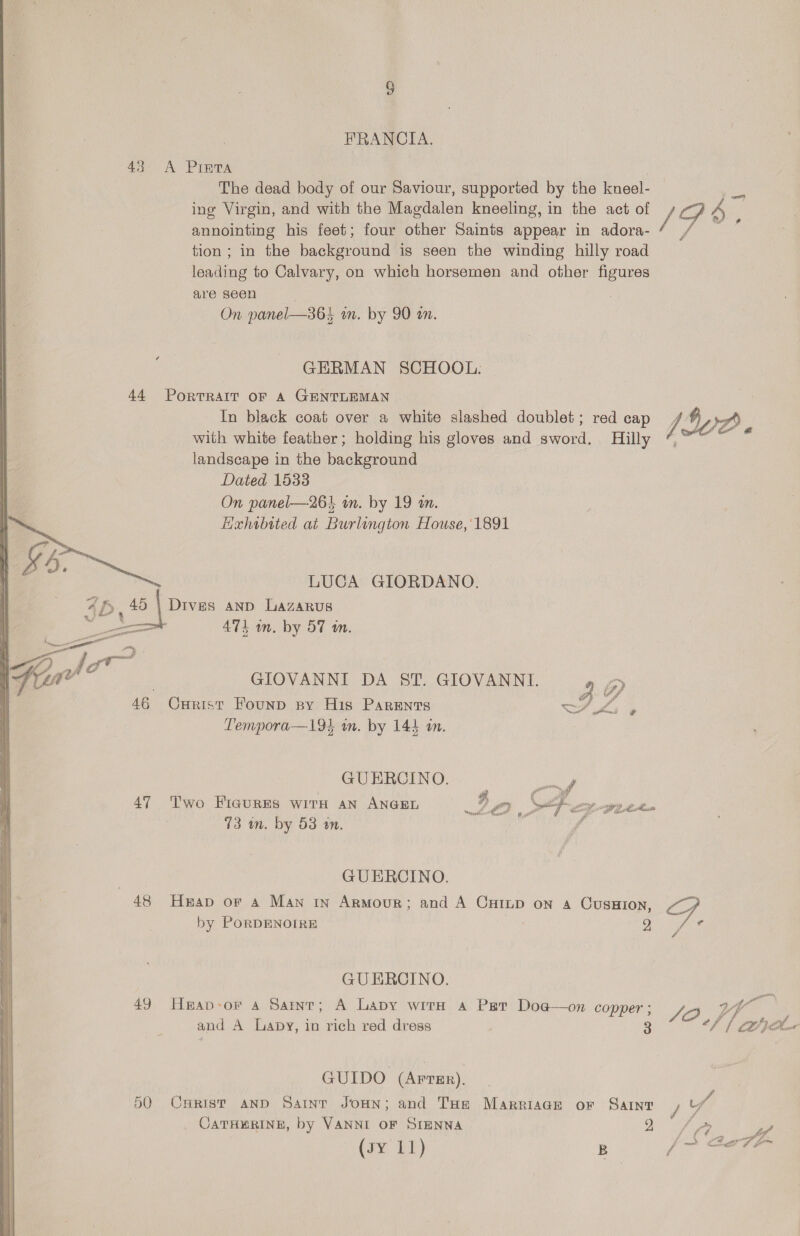 HRANCIA. 43 A Pinta The dead body of our Saviour, iA soe by the kneel- ing Virgin, and with the Magdalen kneeling, in the act of J S A j annointing his feet; four bine Saints appear in adora- 4 / — tion ; in the background is seen the winding hilly road leading to Calvary, on which horsemen and other figures are seen : On panel—364 on. by 90 an. GERMAN SCHOOL: 44 PORTRAIT OF A GENTLEMAN : In black coat over a white slashed doublet; red cap VA Gre with white feather; holding his gloves and sword. Hilly ¢ landscape in the background Dated 1533 On panel—264 im. by 19 am. Hxhabited at Burlington House, 1891 LUCA GIORDANO. 4h, 45 Died: AND Lazarus ee 474 in. by 57 wm. Gt | GIOVANNI DA ST. GIOVANNI. ’ iy 46 Curist Founp py His Parents —/ LZ, a Tempora—l194 an. by 144 a. GUERCINO. 47 Two Fiaures wit an ANGEL 3 ra) He Cee a GUERCINO. 48 Heap or 4 Man tn Armour; and A Cuinp on 4 Cusaion, GF by PORDENOIRE 2 Y Ae GUERCINO. 49 Heap-or a4 Sarr; A Lavy with a Per Doa@—on copper; S22 4 4 if and A Lapy, io rich red dress 3 fh / an GUIDO (ArrsEr). 50 Cuyrist and Saint JoHnN; and THe Marriaae or Saint / if JATHERINE, by VANNI OF SIENNA ae Be 