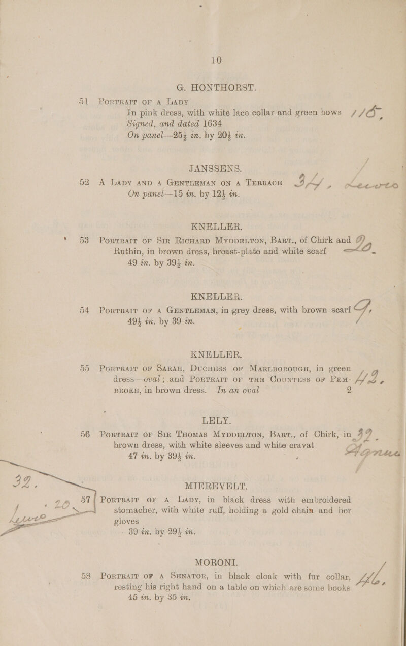 G. HONTHORST. Ol Portrait or a Lapy In pink dress, with white lace collar and green bows / 1/0, Signed, and dated 1634 On panel-—254 um. by 204 on. JANSSENS. ; 52 A Lapy and A GENTLEMAN ON A TERRACE 3 lad On panel—15 im. by 124 1. oe — Kasey tek KNELUER. * 53 Portrarr or Sir RicharD Myppenron, Barv., of Chirk and # Ruthin, in brown dress, breast-plate and white scarf Lt ie 49 in. by 395 an. KNELLER. 54 Portrait oF A GENTLEMAN, in grey dress, with brown scarf og, 494 in. by 39 wm. / KNELUER. 55 Portrarr or Saran, Ducness or MaruBorouGs, in green, dress——oval; and PoRTRAIT OF THE CounTESS of PEM- Sf BROKE, in brown dress. Jn an oval ¢ LELY. 56 Portrait oF Sir THomas Mypprenton, Bart., of Chirk, in | 3} rZ brown dress, with white sleeves and white cravat ed | 47 m. by 394 an. ; Veprites , MIBEREVELT. PortTRAIT OF A Lapby, in black dress with embroidered    4} Ary 57 J Fo ie stomacher, with white ruff, holding a gold chain and her Kb hee gloves — ya . 39 in. by 294 in. MORONI. 58 Portrait or A SENATOR, in black cloak with fur collar, Lif, resting his right hand on a table on which are some books ‘ 45 in. by 35 m,