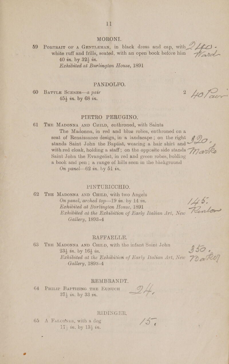 MORONI. 59 Porrrart of A GENTLEMAN, in black dress and cap, win 2A white ruff and frills, seated, with an open book before him = 9/5 y,-/_~ 40 in. by 324 mm. , Hahibited at Burlungton House, 1891  PANDOLFO. ‘ 60 Barring Scenes—a pair 9 eas FP 454 in. by 68 in. | YO cere PIETRO PERUGINO. (61 THe Maponna ann Cuinp, enthroned, with Saints The Madonna, in red and blue robes, enthroned on a seat of Renaissance design, in a landscape; on the right g ) Oo stands Saint John the Baptist, wearing a hair shirt and“ °~ a S with red cloak, holding a staff; on the opposite side stands Wi cau Saint John the Evangelist, in red and green robes, holding | a book and pen; a range of hills seen in the background On panel—-62 im. by 51 1. PINTURICCHIO. | 62 Tue Maponna AnD CuHinp, with two Angels ae On panel, arched top—19 in. by 14 an. vA en oO; Exhibited at Burlington House, 1891 eT ve Exhibited ai the Exhibition of Early Italian Art, New / “7? Gallery, 1893-4 ; RAFFAELUE. 63 THe Maponna AnD Cuitp, with the infant Saint John a fom 231 in. by 164 in. | II « ean, pay ‘f Lixhibited at the Hxhibition of Harly Italian Art, New 7 ?) if . Gallery, 1893-4 | , REMBRANDT. . 64 Pure Barrizing tHE Kunuce OD Lf S71, ta: by 83.40, enn Ai | RIDINGER. 65 A FaLcoNner, with a dog Pete 17} wm. by 134 on.