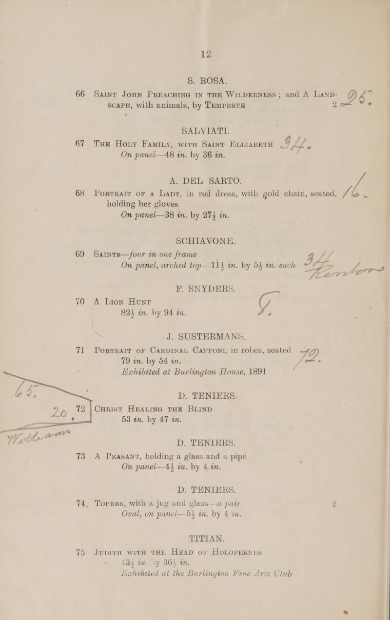S. ROSA. 66 Saint JoHN PREACHING IN THE WILDERNESS ; and A ee D 6. SCAPE, with animals, by TEMPESTE SALVIATI. 67 Tue Horny Faminy, wire Saint BEuizaBeTH .% ff 0 On panel—48 in. by 36 wm. A. DEL SARTO. 68 Porrrarr or a Lapy, in red dress, with gold chain, seated, ef holding her gloves On panel—38 in. by 274 in. SCHIAVONE. 69 Sarnts—fowr wn one frame a // —s 1 al 2 oh , A tay i “ny f On panel, arched top—114 im. by 54 am. each Fr Lore~ | F. SNYDERS. gto 70 A Lion Hunt G 824 a. by 94 am. O4 J. SUSTERMANS. 71 Porrrait oF CarpinAL CaPpont, in robes, seated iH, 79 wm. by 54 an. : Hahibited at Burlington House, 1891 ‘ D. TENIERS. Curist HrALING THE BLIND 53 in. by 47 a.  D. TENIERS. 73 A Pwasant, holding a glass and a pipe On panel—44 um. by 4.4n. D. TENIERS. 74, Topsrs, with a jug and glass—a pasr 2 Oval, on panel-—d3 mm. by 4 a. TTA: 75 JupirH with THE HEAD or HOLOFERNES 434 wm. dy 3865 m Lixhibited at the Burlington Fine Arts Club