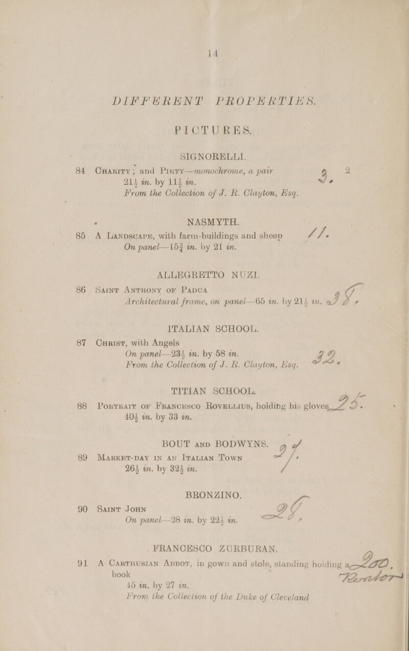 DIFFERENT: PALO PL Bes. PICTURES. SIGNORELLI. 84 Onarrry; and Pinry—monochrome, a pacr y 2 21s am. by 115 m. we From the Collection of J. R. Clayton, Esq. NASMYTH. cies ah: A viharpatiiei. carn tenes huniings mndésdean hc mee On panel—1d¢ mm. by 21 an. ALLEGRETTO NOUAZI. 86 Saint Anruony or Papua | » OG 7 Architectural frame, on panel—65 mm. by 21} wm. aI o> Bate ITALIAN SCHOOL. 87 Cxrist, with Angels On panel—23} in. by 58 an. J Di From the Collection of J. R. Clayton, Esq. * “? * TITIAN SCHOOL. 2 oe 88 Porrrarr or FRancEscO Roveuuius, holding his gloves_., SD. . 404 in. by 33 in. BOUT ann BODWYNS. 89 MARKET-DAY IN AN ITALIAN Town a , 264 an. by 324 an. BRONZINO. Va 90 Saint JOHN D Y On panel—28 m. by 224 im. FRANCESCO ZURBURAN. 91 A CartHusian ABpor, in gown and stole, standing holding ag> JO ile Tarvtbors| 45 an. by 27 tn. | rom the Colleciton of the Duke of Cleveland |
