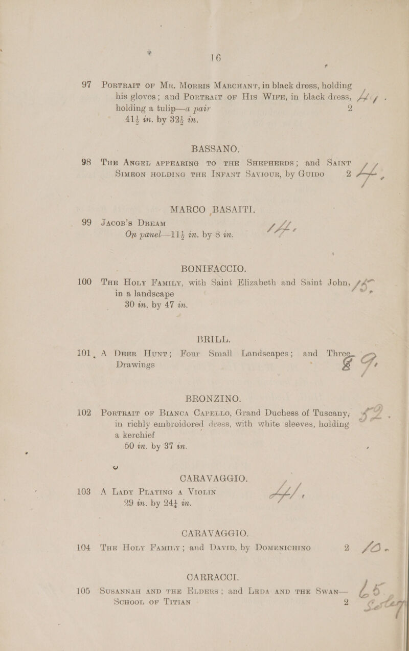 oF 98 99 100 102 103 104 16 ? Portrait of Mr. Morris Marcnant, in black dress, holding his gloves; and Portrait or His WIFE, in black dress, ys: pis holding a tulip—a paty 413 om. by 325 an. BASSANO. THE ANGEL APPEARING TO THE SHEPHERDS; and Saint 7 SIMEON HOLDING THE INFANT Saviour, by Guipo 2 4p p MARCO BASAITI. JACOB'S DREAM vy On panel—114 in. by 8 in. /, lem c BONIFACCIO. THe Hony Faminy, with Saint Elizabeth and Saint John, fA” in a landscape oe 30 in. by 47 in. BRILL. A Derr Hunt; Four Small Landscapes; and Thre ee, Drawings ; @ fe é BRONZINO. Fa Portrait oF Bianca Capenuo, Grand Duchess of Tuscany; in richly embroidored dress, with white sleeves, holding z a kerchief 50 wn. by 37 an. , vv CARAVAGGIO. ) A Lapy Prayine a VIOLIN ae : : o y ae 29 wm. by 244 an. : CARAVAGGIO. Tue Horny Famiy; and Davin, by DomentcHIno 2 LO on CARRACCI. SUSANNAH AND THE HiupERS; and Lepa AND THE SwAn— e 4 (| : 7, Le!