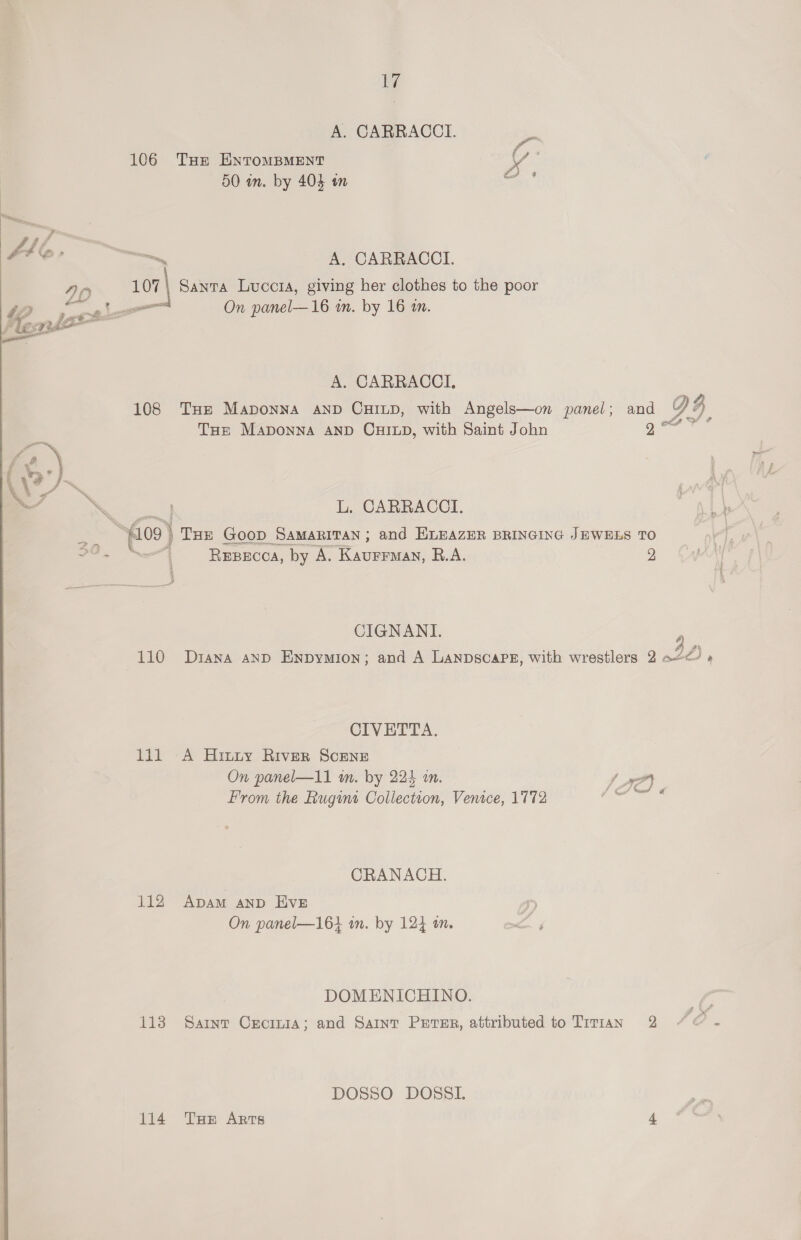 17 A. CARRACCI. 106 Tue ENTOMBMENT ty * j Ds 50 in. by 404 om na —., A oer ~—, A. CARRACCI. 90 107) Santa Luccta, giving her clothes to the poor , a Le On panel—16 m. by 16 in. A. CARRACCI, 108 THe Maponna AND CHILD, with Angels—on panel; THE MaAponNA AND CHILD, with Saint John  ‘\ L. CARRACCI. 3 ‘fos } Tur Goop Samaritan ; and HLEAZER BRINGING JEWELS TO iii aa REBECCA, by A. Kaurrmay, R.A. 2 CIGNANI. CIVETTA., On panel—11 an. by 224 an. A a From the Rugins Collectton, Venice, 1772 CRANACH. 112 Apam anp Evz On panel—16} in. by 124 on. DOMENICHINO. 1138 Sarnt Crormia; and Saint Peter, attributed to Tirtan 2 DOSSO DOSSL 114 Tue Arts 4