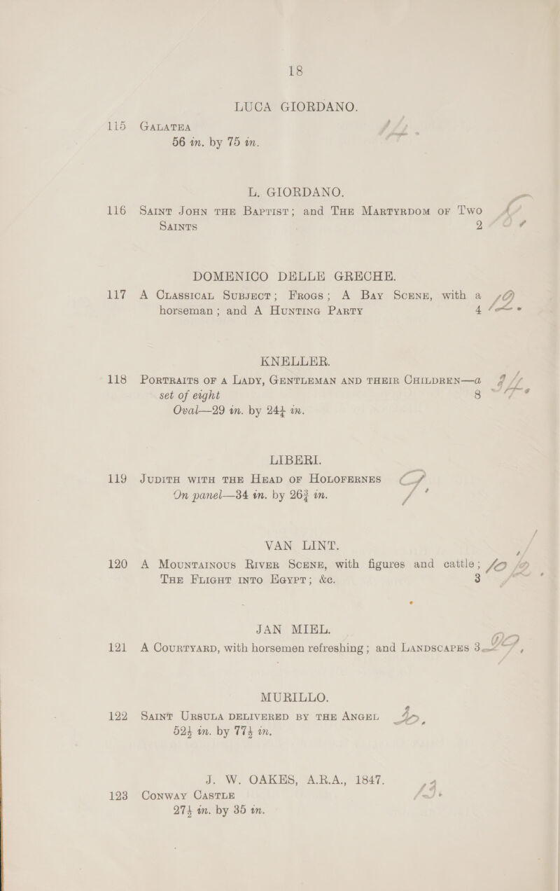 LUCA GIORDANO. 115 GALATRA 56 in. by 75 wm. iy GIORDANO. 116 Saint Jonn THe Baptist; and THe Martyrpom or Two { SAINTS | 970 DOMENICO DELLE GRECHE. 117 A Cuasstcan Supsect; Frogs; A Bay Scenz, with a /@ f Jf horseman; and A Huntina Party 4 tom KNEULLER. 118 Porrraits or 4 Lapy, GENTLEMAN AND THEIR CHILDREN—a fF / set of erght | eal? AZ Oval—29 wm. by 244 am. LIBERI. 119 JuUbDITH wiTH THE Heap oF HOLOFERNES ee, On panel—34 in. by 263 in. d VAN LINT. : 120 A Movunrainous River Scenz, with figures and cattle; Zo THe Frigut into Hayer; &amp;e. J é Pie 4 JAN MIEL. | 121 A CourtyarD, with horsemen refreshing ; and LANDSCAPES Sats MURILLO. 122 Saint URSULA DELIVERED BY THE ANGEL 15 O24 wn. by T74 wn. J. W. OAKES, A.R.A., 1847. er 123 Conway CASTLE Bes FF 274 an. by 39 tn.