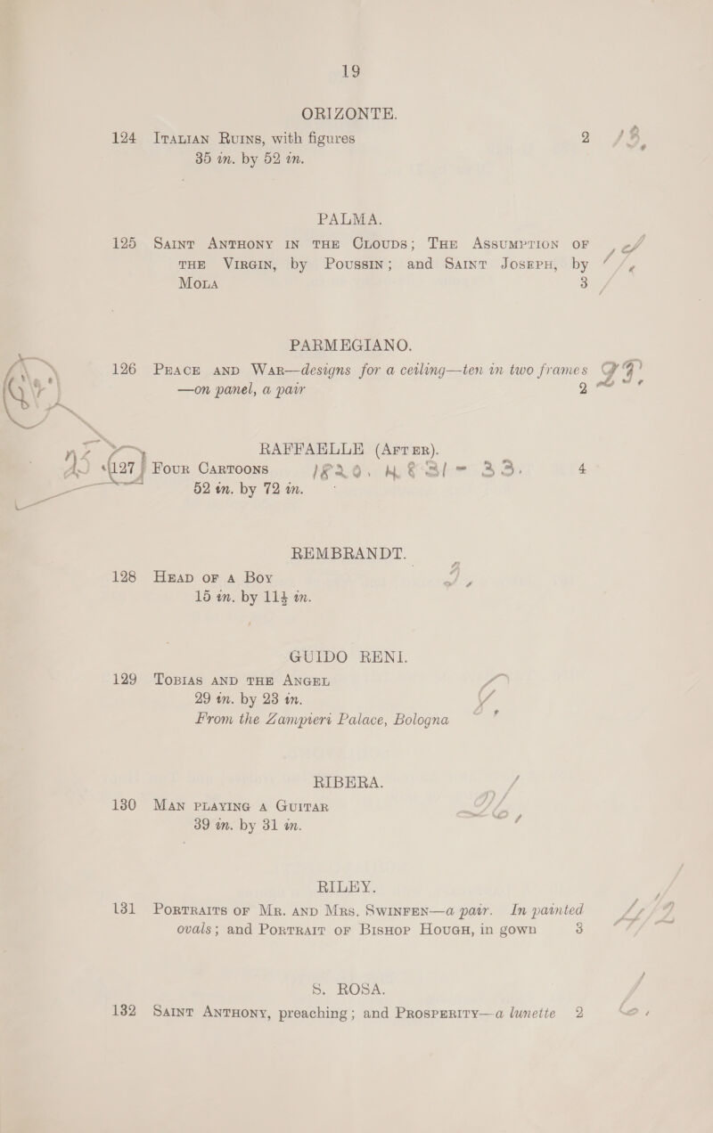 ORIZONTE. 124 Iranian Rurns, with figures 9 )¥ 30 in. by 52 om. PALMA. 125 Saint ANTHONY IN THE CLOUDS; THE ASSUMPTION OF y of THE VIRGIN, by Poussin; and Saint JOSEPH, by ” /, Moa ay 4 PARMEGIANO. L\ ~\ 126 Peace anp War—designs for a cetling—ten in two frames e NS a —on panel, a pair g™ 3 22> > RAFFAELLE (ArT Er). ) , 1 (a7) Four CARTOONS 20, wel 3 », 4 a haa 02 wn. by 72 i. rw REMBRANDT. 128 Heap or a Boy 15 in. by 114 m. GUIDO RENI. 129 Tobias AND THE ANGEL é 29 tn. by 23 tn. / From the Zampiert Palace, Bologna _ RIBERA. ae 130 MAN PLAYING A GUITAR 39 wn. by 31 m.  RILEY. 131 Porrraits or Mr. anp Mrs. Swinren—a pair. In parnted ovals; and Portrait or Bishop Houaa, in gown 3 S. ROSA. 132 Sartnt AntTHony, preaching; and Prosperiry—a lumetie 2