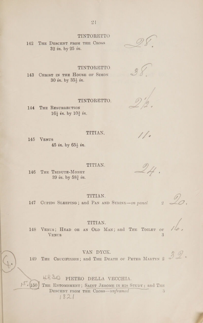 TINTOREDEO Lee 142 Tur DesceNT FROM THE Cross ia: whee 32 in. by 25 wm. ape 7 TINTORETTO. D 143 Curist in THE House or Simon / 30 in. by 354 am. TINTORETTO. ) Uf 144 THE RESURRECTION oom 16} in. by 102 am. TITIAN. / Sh 145 VeENus om 45 in. by 654 an. EEEEAN. a. 146 THe Tripute-Monsy a Af ’ 39 in. by 582 an. : TITIAN. Gi) 147 Cupips SLEEPING; and Pan AND SyRinx—on panel Oe ale IP TITIAN. / &amp; 148 Venus; Heap of an Onp Man; and THe Torer oF Se, VENUS 3 VAN DYCK. 149 Tae Crucifixion; and THe Drats or Peter Martyn 2 * s 4S PIETRO DELLA VECCHIA. Val ! -(50) Tae ENTOoMBMENT; Saint JEROME IN His Stupy; and THE ae DEscENT FROM THE Cross—wnframed eet 3 P&amp;L 